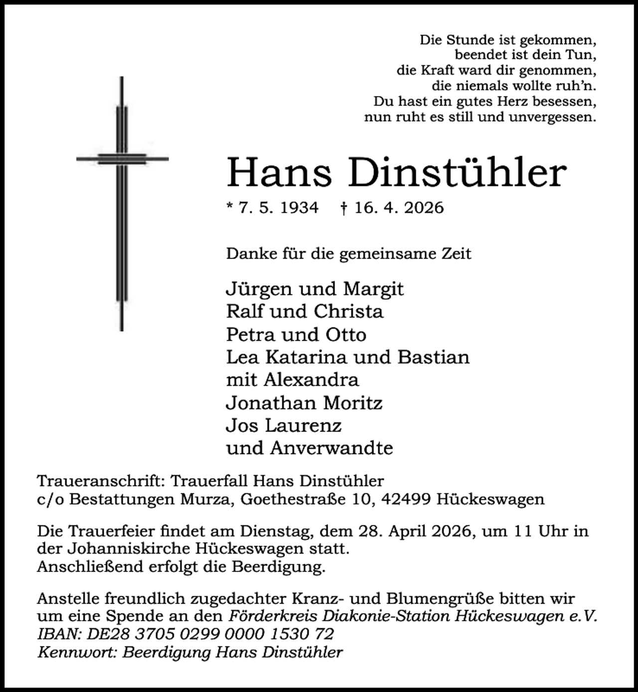 <p>Die Stunde ist gekommen,<br />beendet ist dein Tun,<br />die Kraft ward dir genommen,<br />die niemals wollte ruh’n.<br />Du hast ein gutes Herz besessen,<br />nun ruht es still und unvergessen.</p><p>Hans Dinstühler<br />* 7. 5. 1934</p><p>† 16. 4. 2026</p><p>Danke für die gemeinsame Zeit</p><p>Jürgen und Margit<br />Ralf und Christa<br />Petra und Otto<br />Lea Katarina und Bastian<br />mit Alexandra<br />Jonathan Moritz<br />Jos Laurenz<br />und Anverwandte<br />Traueranschrift: Trauerfall Hans Dinstühler<br />c/o Bestattungen Murza, Goethestraße 10, 42499 Hückeswagen<br />Die Trauerfeier ﬁndet am Dienstag, dem 28. April 2026, um 11 Uhr in<br />der Johanniskirche Hückeswagen statt.<br />Anschließend erfolgt die Beerdigung.<br />Anstelle freundlich zugedachter Kranz- und Blumengrüße bitten wir<br />um eine Spende an den Förderkreis Diakonie-Station Hückeswagen e.V.<br />IBAN: DE28 3705 0299 0000 1530 72<br />Kennwort: Beerdigung Hans Dinstühler</p>