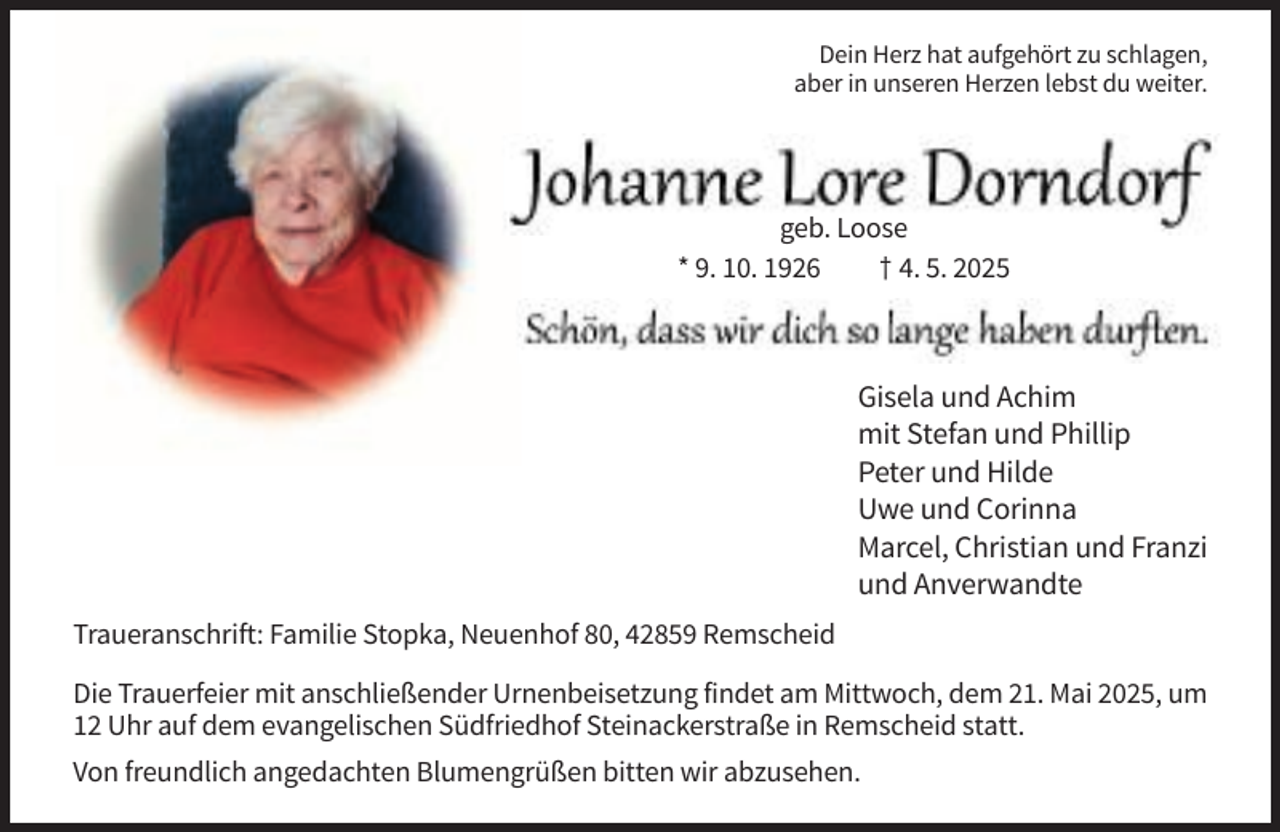 <p>Dein Herz hat aufgehört zu schlagen,<br />aber in unseren Herzen lebst du weiter.</p><p>geb. Loose<br />* 9. 10. 1926<br />† 4. 5. 2025</p><p>Gisela und Achim<br />mit Stefan und Phillip<br />Peter und Hilde<br />Uwe und Corinna<br />Marcel, Christian und Franzi<br />und Anverwandte<br />Traueranschrift: Familie Stopka, Neuenhof 80, 42859 Remscheid<br />Die Trauerfeier mit anschließender Urnenbeisetzung findet am Mittwoch, dem 21. Mai 2025, um<br />12 Uhr auf dem evangelischen Südfriedhof Steinackerstraße in Remscheid statt.<br />Von freundlich angedachten Blumengrüßen bitten wir abzusehen.</p>