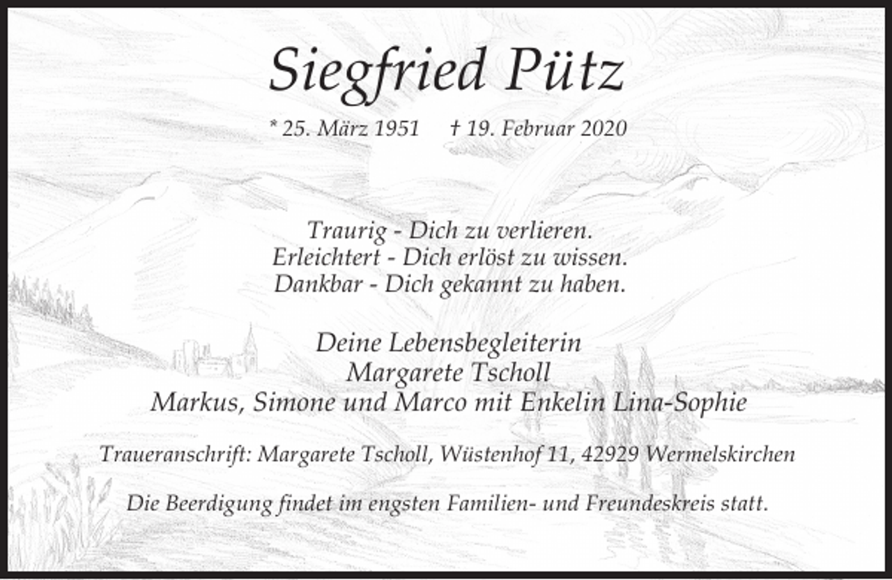<p>Siegfried Pütz<br />* 25. März 1951</p><p>† 19. Februar 2020</p><p>Traurig - Dich zu verlieren.<br />Erleichtert - Dich erlöst zu wissen.<br />Dankbar - Dich gekannt zu haben.</p><p>Deine Lebensbegleiterin<br />Margarete Tscholl<br />Markus, Simone und Marco mit Enkelin Lina-Sophie<br />Traueranschrift: Margarete Tscholl, Wüstenhof 11, 42929 Wermelskirchen<br />Die Beerdigung findet im engsten Familien- und Freundeskreis statt.</p>