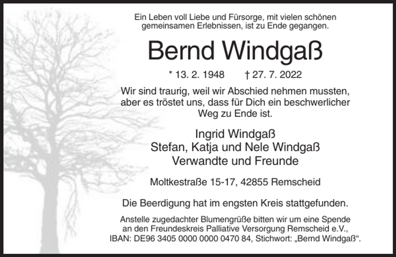 <p>Ein Leben voll Liebe und Fürsorge, mit vielen schönen<br />gemeinsamen Erlebnissen, ist zu Ende gegangen.</p><p>Bernd Windgaß<br />* 13. 2. 1948</p><p>† 27. 7. 2022</p><p>Wir sind traurig, weil wir Abschied nehmen mussten,<br />aber es tröstet uns, dass für Dich ein beschwerlicher<br />Weg zu Ende ist.</p><p>Ingrid Windgaß<br />Stefan, Katja und Nele Windgaß<br />Verwandte und Freunde<br />Moltkestraße 15-17, 42855 Remscheid<br />Die Beerdigung hat im engsten Kreis stattgefunden.<br />Anstelle zugedachter Blumengrüße bitten wir um eine Spende<br />an den Freundeskreis Palliative Versorgung Remscheid e.V.,<br />IBAN: DE96 3405 0470 84, Stichwort: „Bernd Windgaß“.</p>