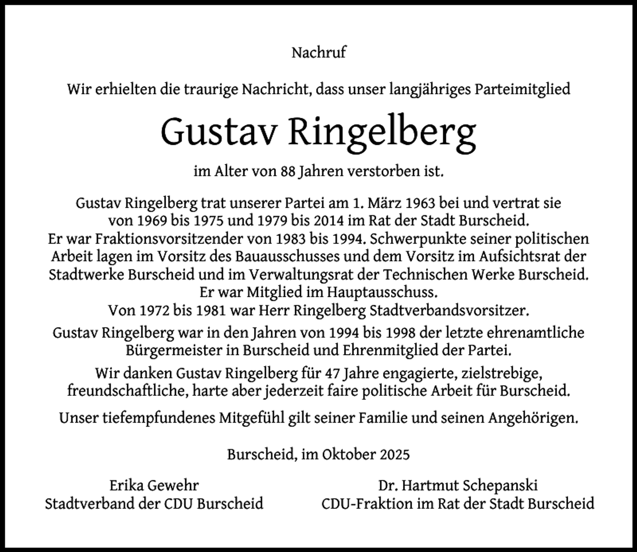 <p>Nachruf<br />Wir erhielten die traurige Nachricht, dass unser langjähriges Parteimitglied</p><p>Gustav Ringelberg<br />im Alter von 88 Jahren verstorben ist.<br />Gustav Ringelberg trat unserer Partei am 1. März 1963 bei und vertrat sie<br />von 1969 bis 1975 und 1979 bis 2014 im Rat der Stadt Burscheid.<br />Er war Fraktionsvorsitzender von 1983 bis 1994. Schwerpunkte seiner politischen<br />Arbeit lagen im Vorsitz des Bauausschusses und dem Vorsitz im Aufsichtsrat der<br />Stadtwerke Burscheid und im Verwaltungsrat der Technischen Werke Burscheid.<br />Er war Mitglied im Hauptausschuss.<br />Von 1972 bis 1981 war Herr Ringelberg Stadtverbandsvorsitzer.<br />Gustav Ringelberg war in den Jahren von 1994 bis 1998 der letzte ehrenamtliche<br />Bürgermeister in Burscheid und Ehrenmitglied der Partei.<br />Wir danken Gustav Ringelberg für 47 Jahre engagierte, zielstrebige,<br />freundschaftliche, harte aber jederzeit faire politische Arbeit für Burscheid.<br />Unser tiefempfundenes Mitgefühl gilt seiner Familie und seinen Angehörigen.<br />Burscheid, im Oktober 2025<br />Erika Gewehr<br />Stadtverband der CDU Burscheid</p><p>Dr. Hartmut Schepanski<br />CDU-Fraktion im Rat der Stadt Burscheid</p>