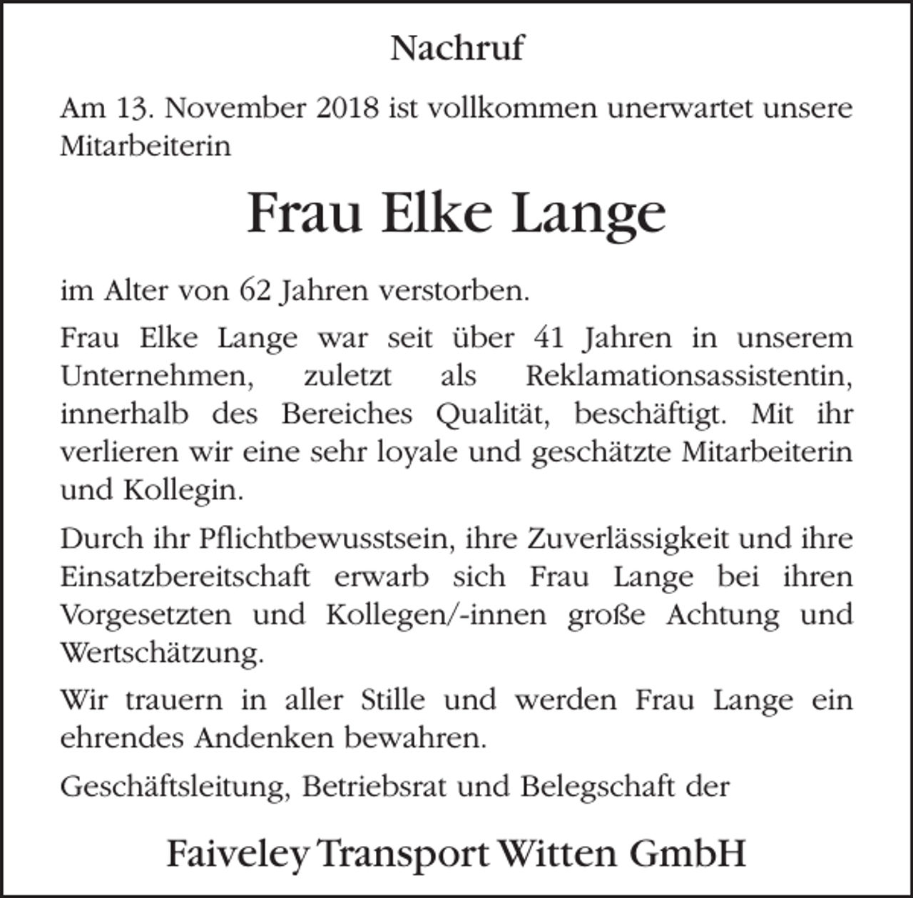 <p>Nachruf<br />Am 13. November 2018 ist vollkommen unerwartet unsere<br />Mitarbeiterin</p><p>Frau Elke Lange<br />im Alter von 62 Jahren verstorben.<br />Frau Elke Lange war seit über 41 Jahren in unserem<br />Unternehmen,<br />zuletzt<br />als<br />Reklamationsassistentin,<br />innerhalb des Bereiches Qualität, beschäftigt. Mit ihr<br />verlieren wir eine sehr loyale und geschätzte Mitarbeiterin<br />und Kollegin.<br />Durch ihr Pﬂichtbewusstsein, ihre Zuverlässigkeit und ihre<br />Einsatzbereitschaft erwarb sich Frau Lange bei ihren<br />Vorgesetzten und Kollegen/-innen große Achtung und<br />Wertschätzung.<br />Wir trauern in aller Stille und werden Frau Lange ein<br />ehrendes Andenken bewahren.<br />Geschäftsleitung, Betriebsrat und Belegschaft der</p><p>Faiveley Transport Witten GmbH</p>