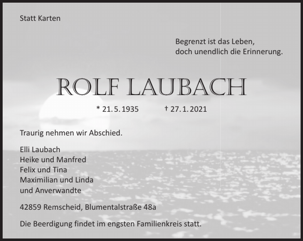<p>Statt Karten<br />Begrenzt ist das Leben,<br />doch unendlich die Erinnerung.</p><p>Rolf Laubach<br />* 21. 5. 1935</p><p>† 27. 1. 2021</p><p>Traurig nehmen wir Abschied.<br />Elli Laubach<br />Heike und Manfred<br />Felix und Tina<br />Maximilian und Linda<br />und Anverwandte<br />42859 Remscheid, Blumentalstraße 48a<br />Die Beerdigung findet im engsten Familienkreis statt.</p>
