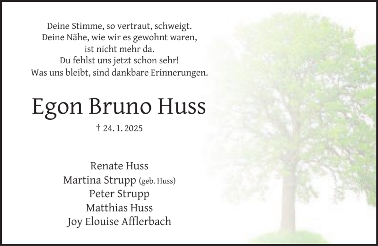 <p>Deine Stimme, so vertraut, schweigt.<br />Deine Nähe, wie wir es gewohnt waren,<br />ist nicht mehr da.<br />Du fehlst uns jetzt schon sehr!<br />Was uns bleibt, sind dankbare Erinnerungen.</p><p>Egon Bruno Huss<br />† 24. 1. 2025</p><p>Renate Huss<br />Martina Strupp (geb. Huss)<br />Peter Strupp<br />Matthias Huss<br />Joy Elouise Afﬂerbach</p>