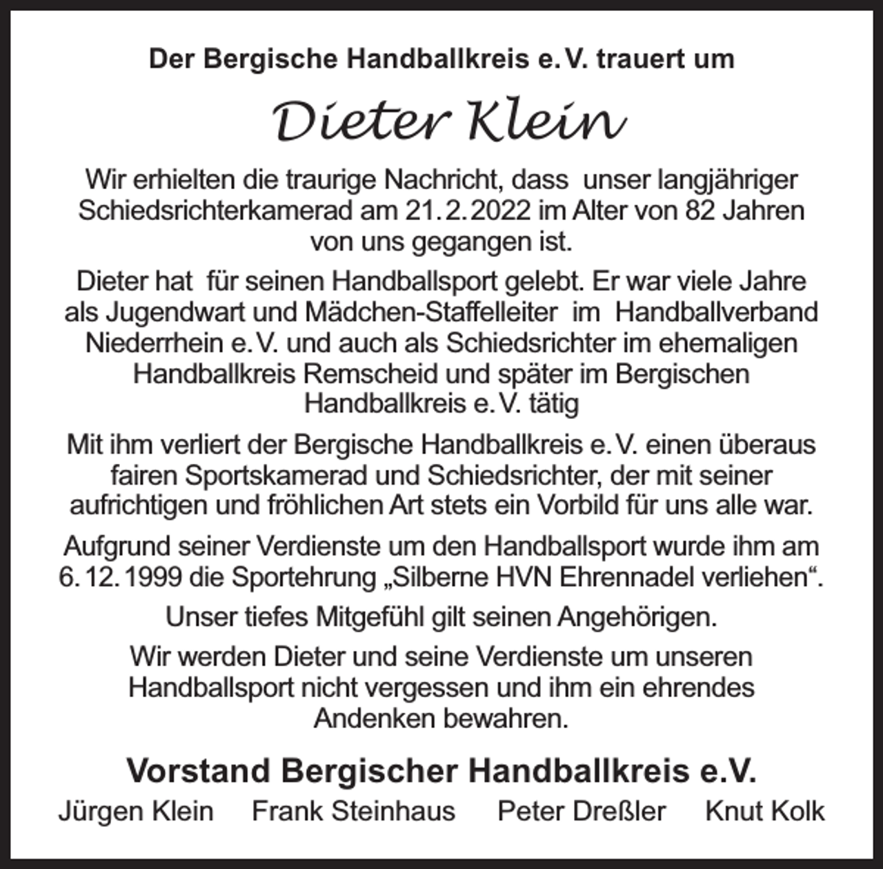 <p>Der Bergische Handballkreis e. V. trauert um</p><p>Dieter Klein<br />Wir erhielten die traurige Nachricht, dass unser langjähriger<br />Schiedsrichterkamerad am 21.2.2022 im Alter von 82 Jahren<br />von uns gegangen ist.<br />Dieter hat für seinen Handballsport gelebt. Er war viele Jahre<br />als Jugendwart und Mädchen-Staffelleiter im Handballverband<br />Niederrhein e.V. und auch als Schiedsrichter im ehemaligen<br />Handballkreis Remscheid und später im Bergischen<br />Handballkreis e.V. tätig<br />Mit ihm verliert der Bergische Handballkreis e.V. einen überaus<br />fairen Sportskamerad und Schiedsrichter, der mit seiner<br />aufrichtigen und fröhlichen Art stets ein Vorbild für uns alle war.<br />Aufgrund seiner Verdienste um den Handballsport wurde ihm am<br />6.12.1999 die Sportehrung „Silberne HVN Ehrennadel verliehen“.<br />Unser tiefes Mitgefühl gilt seinen Angehörigen.<br />Wir werden Dieter und seine Verdienste um unseren<br />Handballsport nicht vergessen und ihm ein ehrendes<br />Andenken bewahren.</p><p>Vorstand Bergischer Handballkreis e.V.</p><p>Jürgen Klein</p><p>Frank Steinhaus</p><p>Peter Dreßler</p><p>Knut Kolk</p>