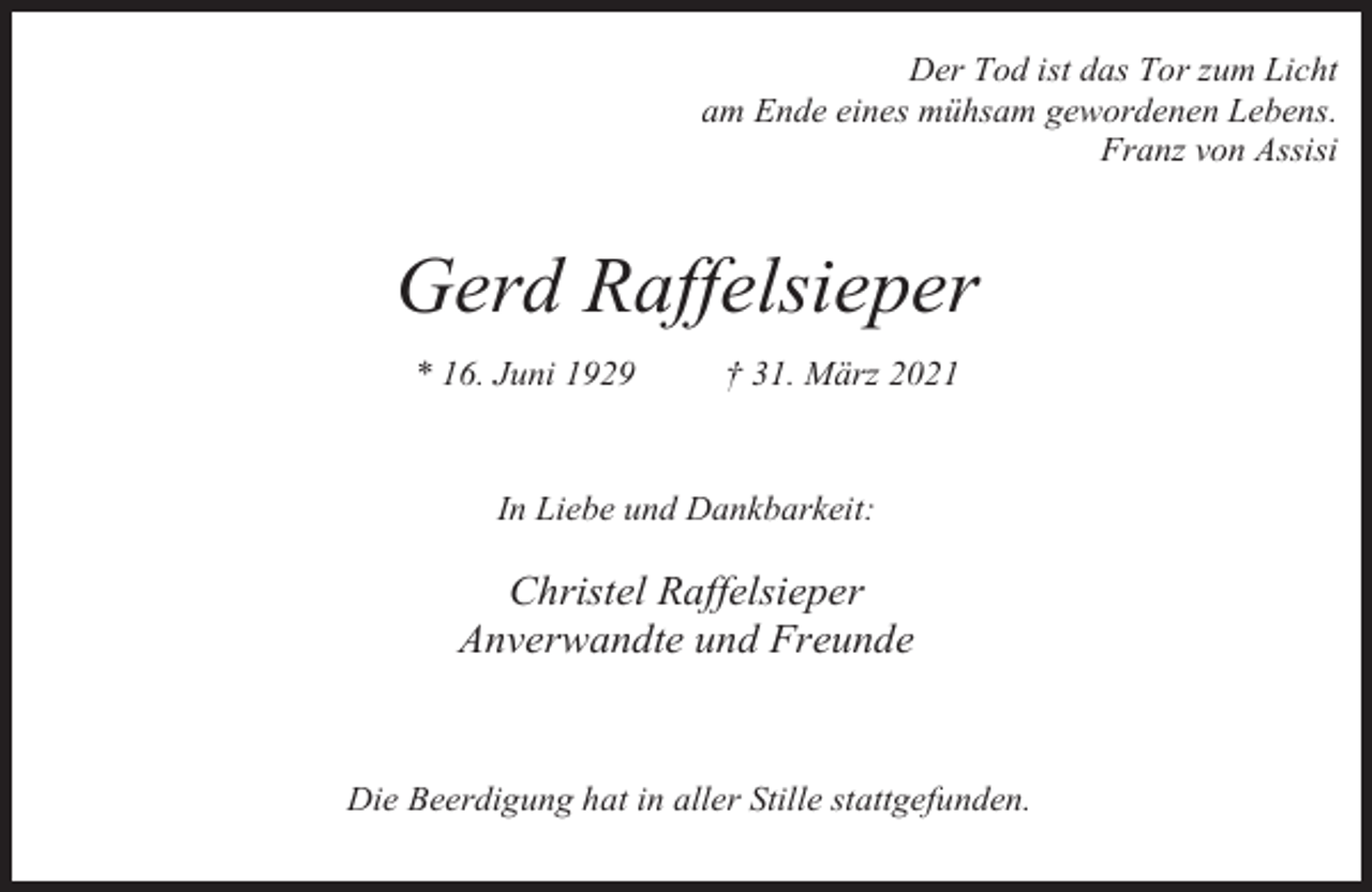 <p>Der Tod ist das Tor zum Licht<br />am Ende eines mühsam gewordenen Lebens.<br />Franz von Assisi</p><p>Gerd Raffelsieper<br />* 16. Juni 1929</p><p>† 31. März 2021</p><p>In Liebe und Dankbarkeit:</p><p>Christel Raffelsieper<br />Anverwandte und Freunde</p><p>Die Beerdigung hat in aller Stille stattgefunden.</p>