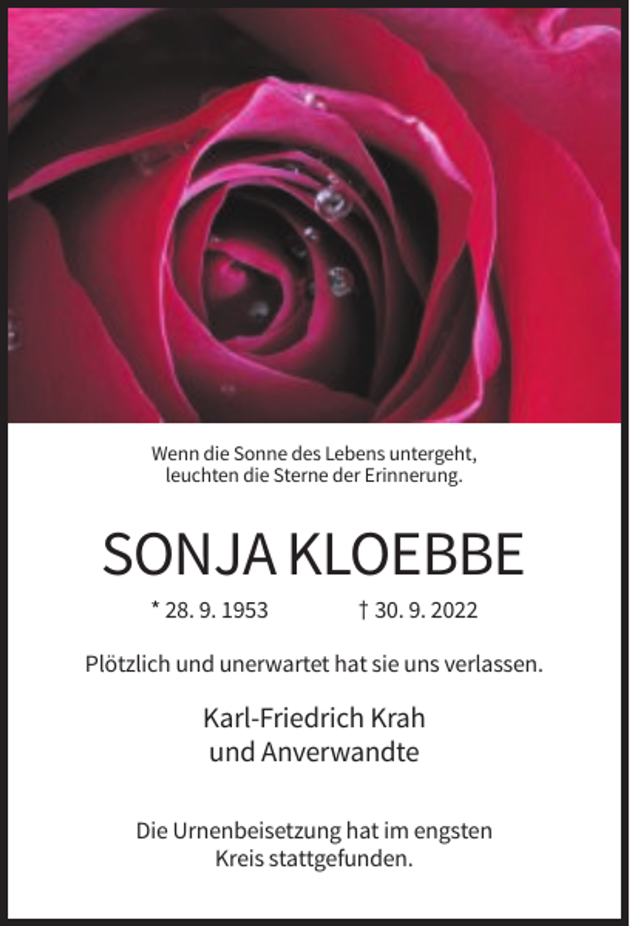 <p>Wenn die Sonne des Lebens untergeht,<br />leuchten die Sterne der Erinnerung.</p><p>SONJA KLOEBBE<br />* 28. 9. 1953</p><p>† 30. 9. 2022</p><p>Plötzlich und unerwartet hat sie uns verlassen.</p><p>Karl-Friedrich Krah<br />und Anverwandte<br />Die Urnenbeisetzung hat im engsten<br />Kreis stattgefunden.</p>