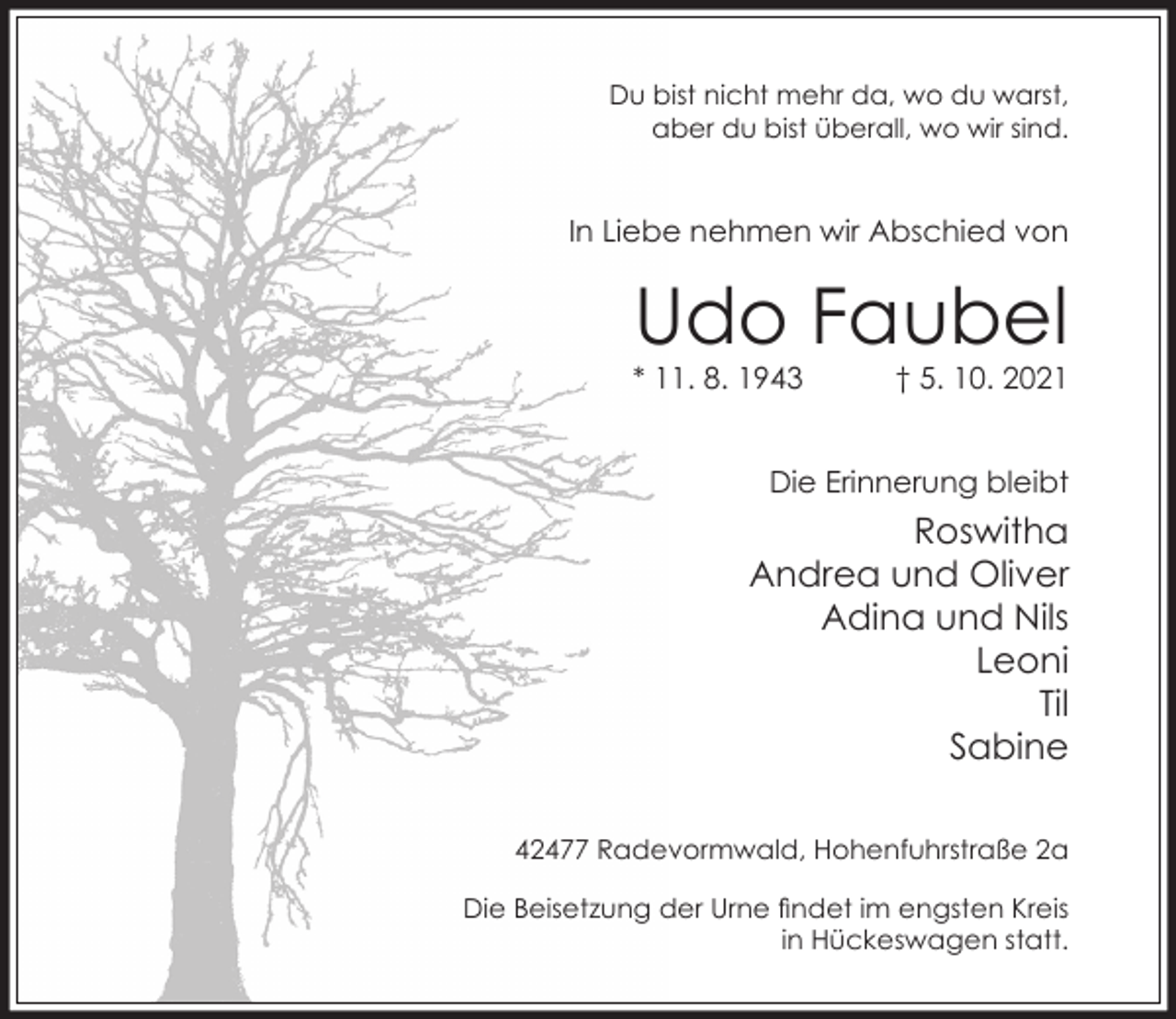 <p>Du bist nicht mehr da, wo du warst,<br />aber du bist überall, wo wir sind.</p><p>In Liebe nehmen wir Abschied von</p><p>Udo Faubel</p><p>* 11. 8. 1943</p><p>† 5. 10. 2021</p><p>Die Erinnerung bleibt</p><p>Roswitha<br />Andrea und Oliver<br />Adina und Nils<br />Leoni<br />Til<br />Sabine<br />42477 Radevormwald, Hohenfuhrstraße 2a<br />Die Beisetzung der Urne ndet im engsten Kreis<br />in Hückeswagen statt.</p>