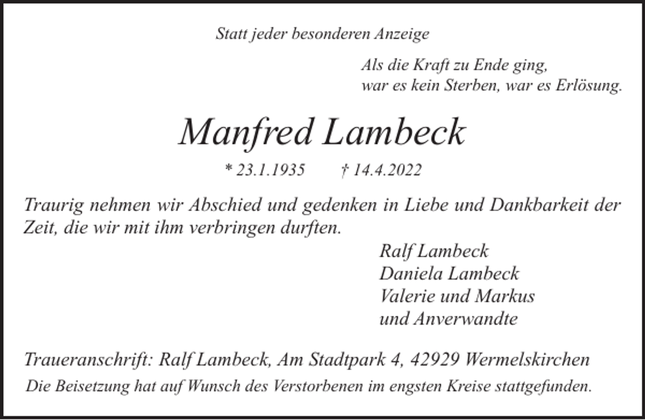 <p>Statt jeder besonderen Anzeige<br />Als die Kraft zu Ende ging,<br />war es kein Sterben, war es Erlösung.</p><p>Manfred Lambeck<br />* 23.1.1935</p><p>† 14.4.2022</p><p>Traurig nehmen wir Abschied und gedenken in Liebe und Dankbarkeit der<br />Zeit, die wir mit ihm verbringen durften.<br />Ralf Lambeck<br />Daniela Lambeck<br />Valerie und Markus<br />und Anverwandte<br />Traueranschrift: Ralf Lambeck, Am Stadtpark 4, 42929 Wermelskirchen<br />Die Beisetzung hat auf Wunsch des Verstorbenen im engsten Kreise stattgefunden.</p>