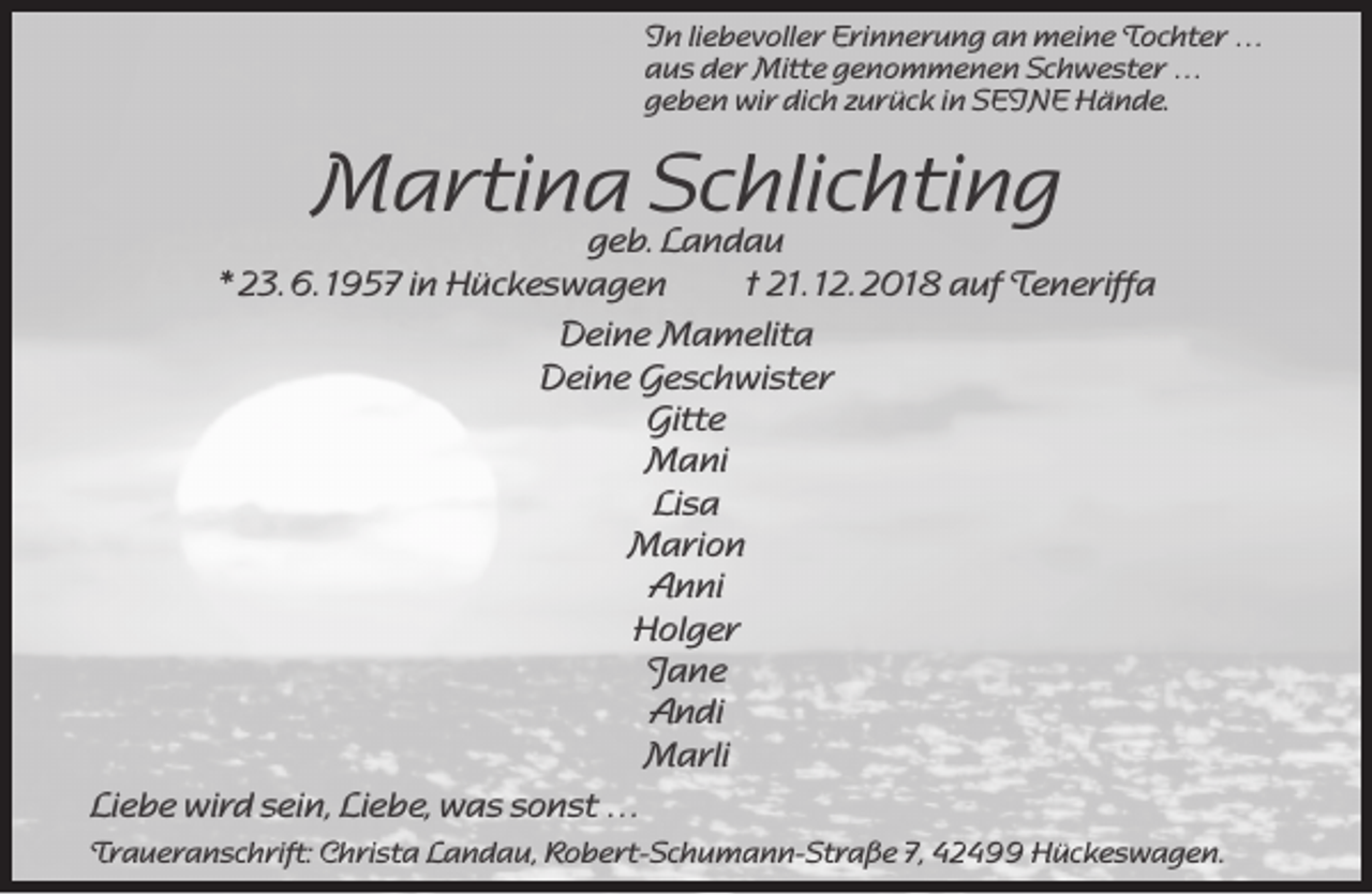 <p>In liebevoller Erinnerung an meine Tochter …<br />aus der Mitte genommenen Schwester …<br />geben wir dich zurück in SEINE Hände.</p><p>Martina<br />Schlichting<br />geb. Landau</p><p>* 23. 6. 1957 in Hückeswagen<br />† 21. 12. 2018 auf Teneriffa<br />Deine Mamelita<br />Deine Geschwister<br />Gitte<br />Mani<br />Lisa<br />Marion<br />Anni<br />Holger<br />Jane<br />Andi<br />Marli<br />Liebe wird sein, Liebe, was sonst …<br />Traueranschrift: Christa Landau, Robert-Schumann-Straße 7, 42499 Hückeswagen.</p>