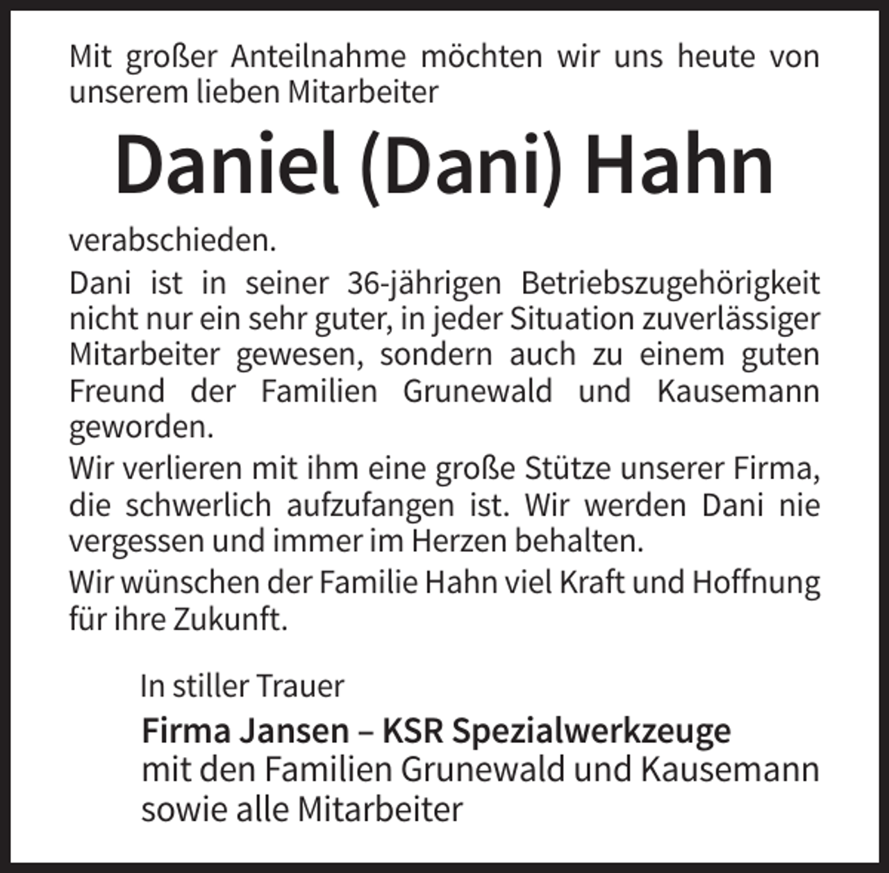 <p>Mit großer Anteilnahme möchten wir uns heute von<br />unserem lieben Mitarbeiter</p><p>Daniel (Dani) Hahn<br />verabschieden.<br />Dani ist in seiner 36-jährigen Betriebszugehörigkeit<br />nicht nur ein sehr guter, in jeder Situation zuverlässiger<br />Mitarbeiter gewesen, sondern auch zu einem guten<br />Freund der Familien Grunewald und Kausemann<br />geworden.<br />Wir verlieren mit ihm eine große Stütze unserer Firma,<br />die schwerlich aufzufangen ist. Wir werden Dani nie<br />vergessen und immer im Herzen behalten.<br />Wir wünschen der Familie Hahn viel Kraft und Hoffnung<br />für ihre Zukunft.<br />In stiller Trauer</p><p>Firma Jansen – KSR Spezialwerkzeuge<br />mit den Familien Grunewald und Kausemann<br />sowie alle Mitarbeiter</p>