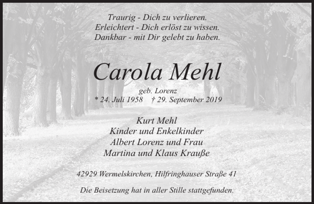 <p>Traurig - Dich zu verlieren.<br />Erleichtert - Dich erlöst zu wissen.<br />Dankbar - mit Dir gelebt zu haben.</p><p>Carola Mehl</p><p>geb. Lorenz<br />* 24. Juli 1958 † 29. September 2019</p><p>Kurt Mehl<br />Kinder und Enkelkinder<br />Albert Lorenz und Frau<br />Martina und Klaus Krauße<br />42929 Wermelskirchen, Hilfringhauser Straße 41<br />Die Beisetzung hat in aller Stille stattgefunden.</p>