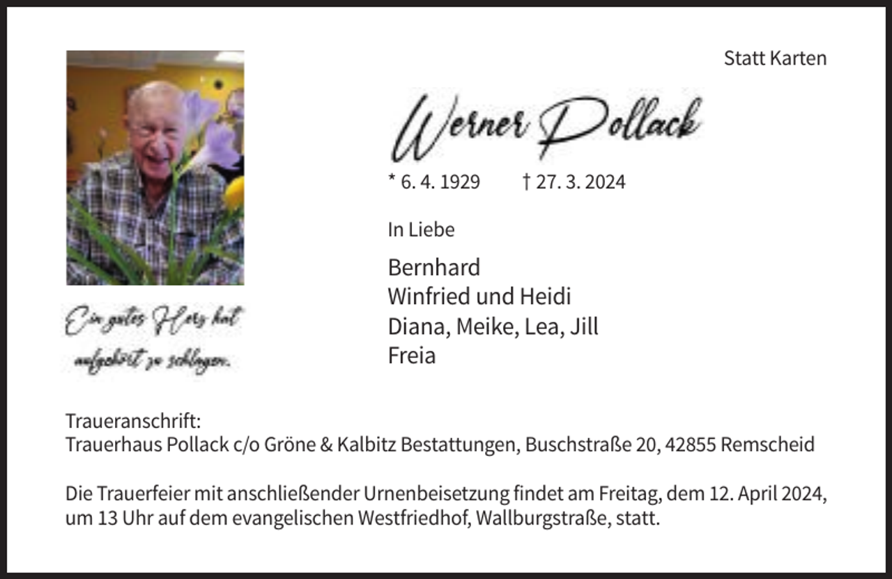 <p>Statt Karten</p><p>* 6. 4. 1929</p><p>† 27. 3. 2024</p><p>In Liebe</p><p>Bernhard<br />Winfried und Heidi<br />Diana, Meike, Lea, Jill<br />Freia<br />Traueranschrift:<br />Trauerhaus Pollack c/o Gröne &amp; Kalbitz Bestattungen, Buschstraße 20, 42855 Remscheid<br />Die Trauerfeier mit anschließender Urnenbeisetzung findet am Freitag, dem 12. April 2024,<br />um 13 Uhr auf dem evangelischen Westfriedhof, Wallburgstraße, statt.</p>