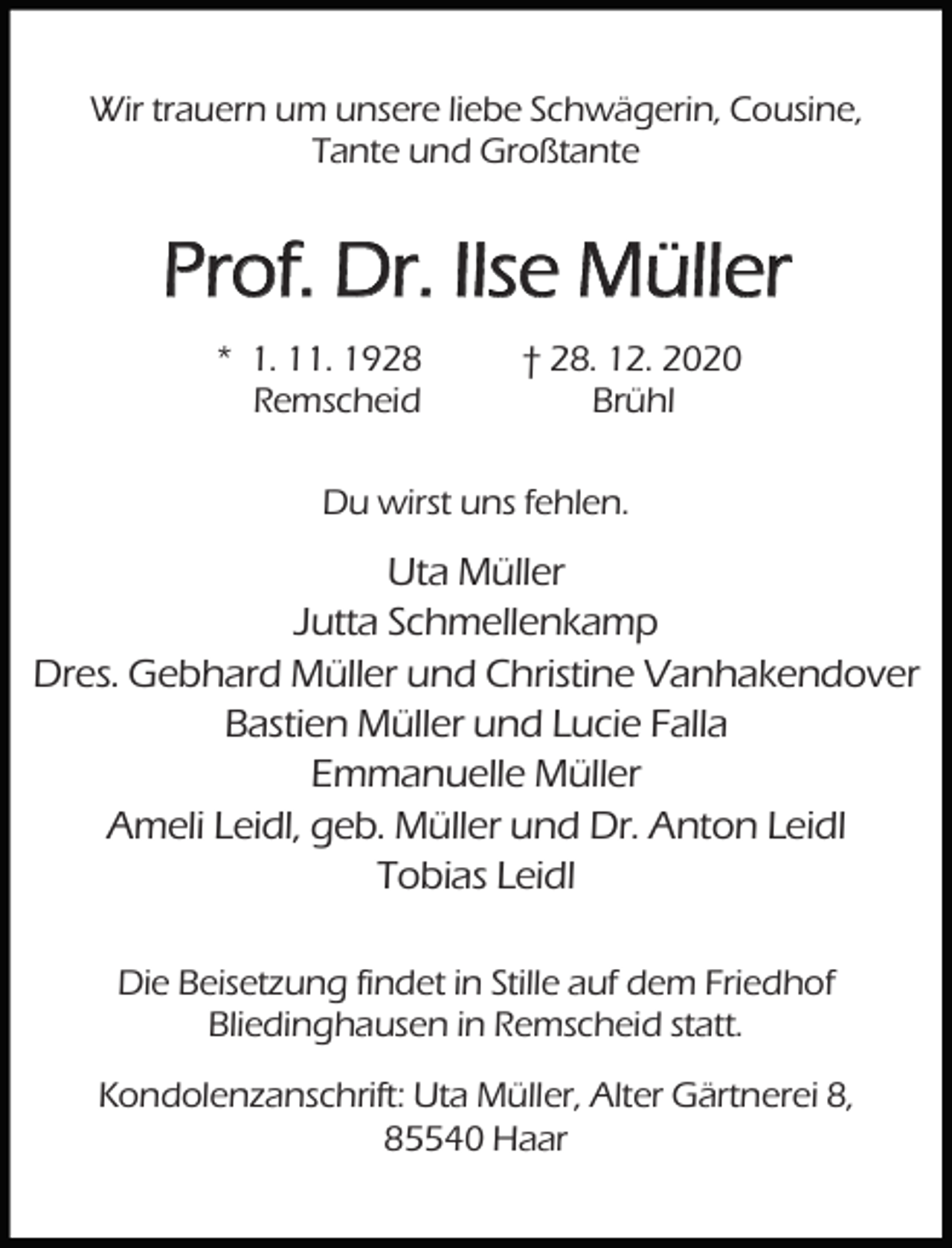 <p>Wir trauern um unsere liebe Schwägerin, Cousine,<br />Tante und Großtante</p><p>Prof. Dr. Ilse Müller<br />* 1. 11. 1928<br />Remscheid</p><p>† 28. 12. 2020<br />Brühl</p><p>Du wirst uns fehlen.</p><p>Uta Müller<br />Jutta Schmellenkamp<br />Dres. Gebhard Müller und Christine Vanhakendover<br />Bastien Müller und Lucie Falla<br />Emmanuelle Müller<br />Ameli Leidl, geb. Müller und Dr. Anton Leidl<br />Tobias Leidl<br />Die Beisetzung findet in Stille auf dem Friedhof<br />Bliedinghausen in Remscheid statt.<br />Kondolenzanschrift: Uta Müller, Alter Gärtnerei 8,<br />85540 Haar</p>