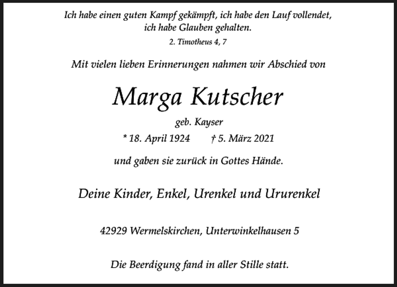 <p>Ich habe einen guten Kampf gekämpft, ich habe den Lauf vollendet,<br />ich habe Glauben gehalten.<br />2. Timotheus 4, 7</p><p>Mit vielen lieben Erinnerungen nahmen wir Abschied von</p><p>Marga Kutscher<br />geb. Kayser<br />* 18. April 1924</p><p>† 5. März 2021</p><p>und gaben sie zurück in Gottes Hände.</p><p>Deine Kinder, Enkel, Urenkel und Ururenkel<br />42929 Wermelskirchen, Unterwinkelhausen 5<br />Die Beerdigung fand in aller Stille statt.</p>