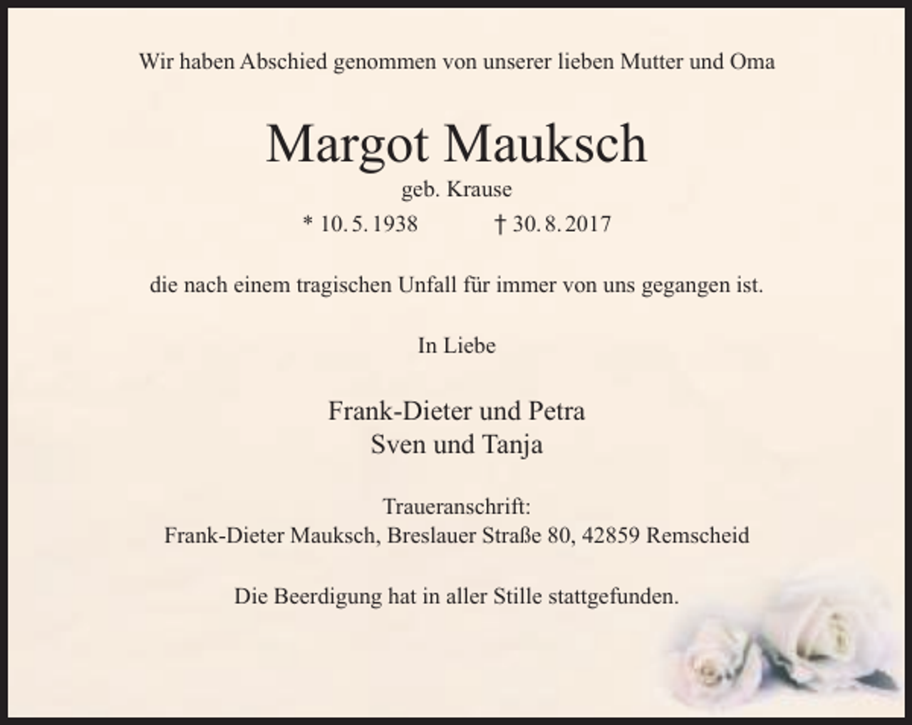 <p>Wir haben Abschied genommen von unserer lieben Mutter und Oma</p><p>Margot Mauksch<br />geb. Krause<br />* 10. 5. 1938<br />† 30. 8. 2017</p><p>die nach einem tragischen Unfall für immer von uns gegangen ist.<br />In Liebe</p><p>Frank-Dieter und Petra<br />Sven und Tanja<br />Traueranschrift:<br />Frank-Dieter Mauksch, Breslauer Straße 80, 42859 Remscheid<br />Die Beerdigung hat in aller Stille stattgefunden.</p>