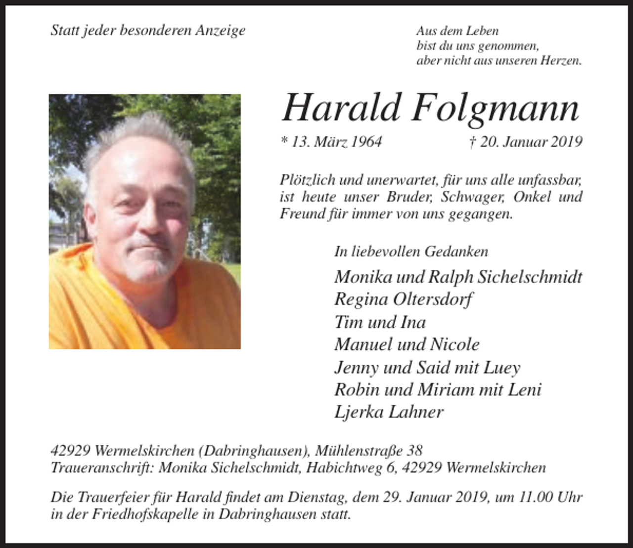 <p>Statt jeder besonderen Anzeige</p><p>Aus dem Leben<br />bist du uns genommen,<br />aber nicht aus unseren Herzen.</p><p>Harald Folgmann<br />* 13. März 1964</p><p>† 20. Januar 2019</p><p>Plötzlich und unerwartet, für uns alle unfassbar,<br />ist heute unser Bruder, Schwager, Onkel und<br />Freund für immer von uns gegangen.<br />In liebevollen Gedanken</p><p>Monika und Ralph Sichelschmidt<br />Regina Oltersdorf<br />Tim und Ina<br />Manuel und Nicole<br />Jenny und Said mit Luey<br />Robin und Miriam mit Leni<br />Ljerka Lahner<br />42929 Wermelskirchen (Dabringhausen), Mühlenstraße 38<br />Traueranschrift: Monika Sichelschmidt, Habichtweg 6, 42929 Wermelskirchen<br />Die Trauerfeier für Harald findet am Dienstag, dem 29. Januar 2019, um 11.00 Uhr<br />in der Friedhofskapelle in Dabringhausen statt.</p>