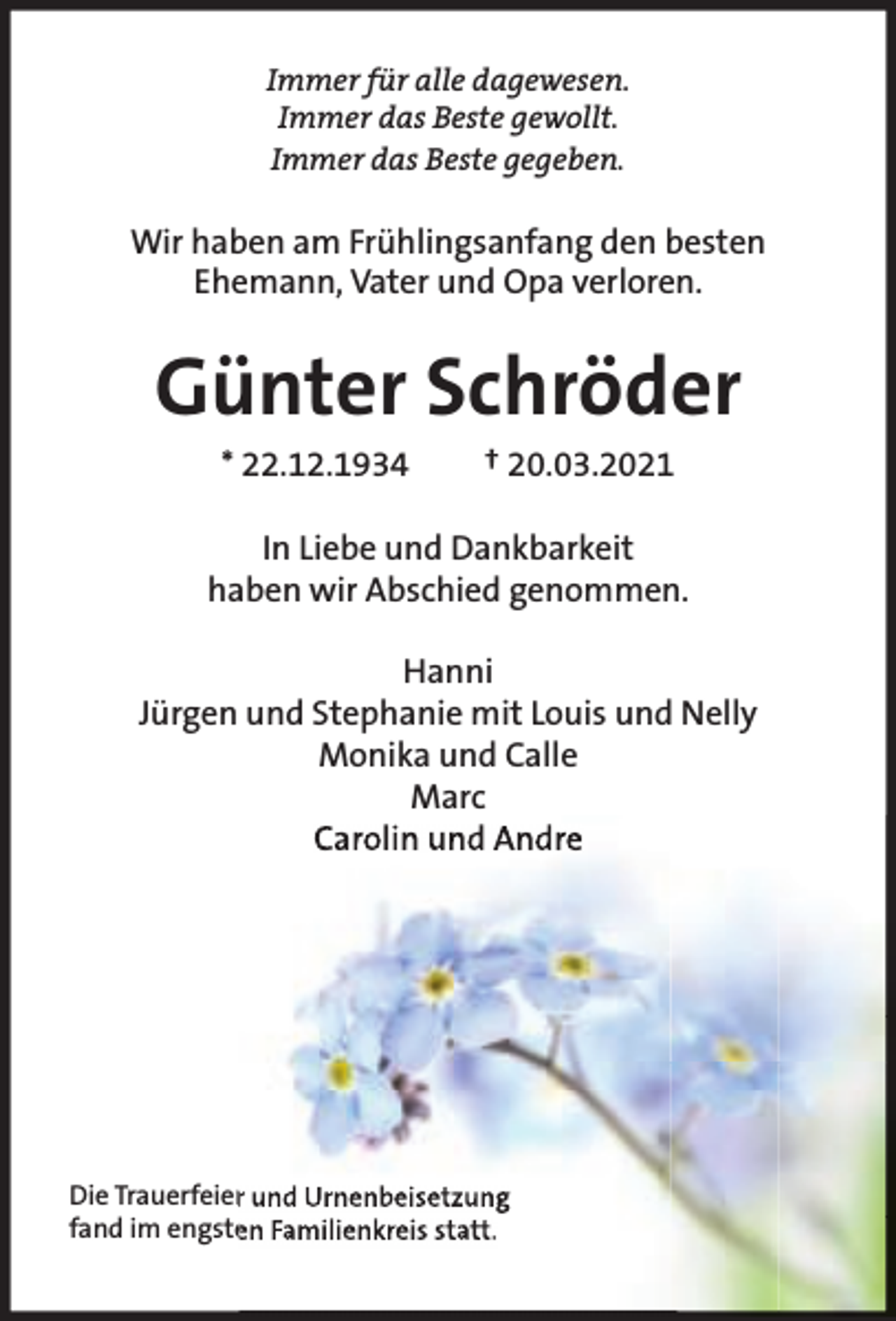 <p>Immer für alle dagewesen.<br />Immer das Beste gewollt.<br />Immer das Beste gegeben.</p><p>Wir haben am Frühlingsanfang den besten<br />Ehemann, Vater und Opa verloren.</p><p>Günter Schröder<br />* 22.12.1934</p><p>† 20.03.2021</p><p>In Liebe und Dankbarkeit<br />haben wir Abschied genommen.<br />Hanni<br />Jürgen und Stephanie mit Louis und Nelly<br />Monika und Calle<br />Marc<br />Carolin und Andre</p><p>Die Trauerfeier und Urnenbeisetzung<br />fand im engsten Familienkreis statt.</p>