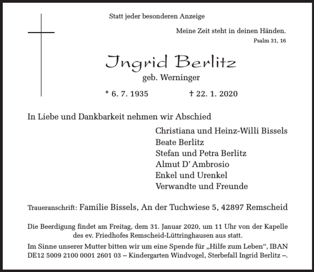 <p>Statt jeder besonderen Anzeige<br />Meine Zeit steht in deinen Händen.<br />Psalm 31, 16</p><p>Ingrid Berlitz<br />geb. Werninger</p><p>* 6. 7. 1935</p><p>† 22. 1. 2020</p><p>In Liebe und Dankbarkeit nehmen wir Abschied<br />Christiana und Heinz-Willi Bissels<br />Beate Berlitz<br />Stefan und Petra Berlitz<br />Almut D’ Ambrosio<br />Enkel und Urenkel<br />Verwandte und Freunde<br />Traueranschrift:</p><p>Familie Bissels, An der Tuchwiese 5, 42897 Remscheid</p><p>Die Beerdigung findet am Freitag, dem 31. Januar 2020, um 11 Uhr von der Kapelle<br />des ev. Friedhofes Remscheid-Lüttringhausen aus statt.<br />Im Sinne unserer Mutter bitten wir um eine Spende für „Hilfe zum Leben“, IBAN<br />DE12 5009 2101 2601 03 – Kindergarten Windvogel, Sterbefall Ingrid Berlitz –.</p>