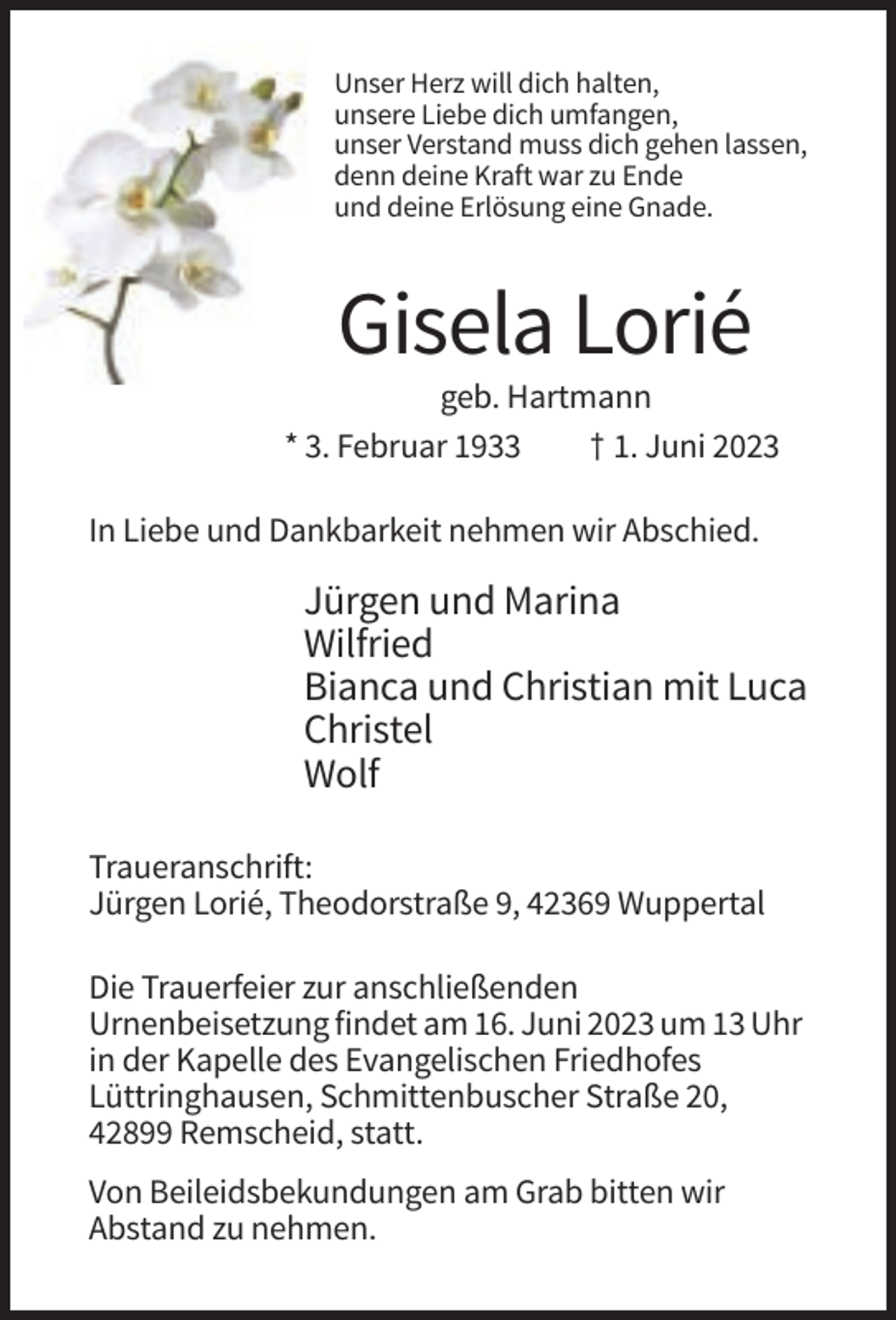 <p>Unser Herz will dich halten,<br />unsere Liebe dich umfangen,<br />unser Verstand muss dich gehen lassen,<br />denn deine Kraft war zu Ende<br />und deine Erlösung eine Gnade.</p><p>Gisela Lorié<br />geb. Hartmann<br />* 3. Februar 1933<br />† 1. Juni 2023<br />In Liebe und Dankbarkeit nehmen wir Abschied.</p><p>Jürgen und Marina<br />Wilfried<br />Bianca und Christian mit Luca<br />Christel<br />Wolf<br />Traueranschrift:<br />Jürgen Lorié, Theodorstraße 9, 42369 Wuppertal<br />Die Trauerfeier zur anschließenden<br />Urnenbeisetzung findet am 16. Juni 2023 um 13 Uhr<br />in der Kapelle des Evangelischen Friedhofes<br />Lüttringhausen, Schmittenbuscher Straße 20,<br />42899 Remscheid, statt.<br />Von Beileidsbekundungen am Grab bitten wir<br />Abstand zu nehmen.</p>