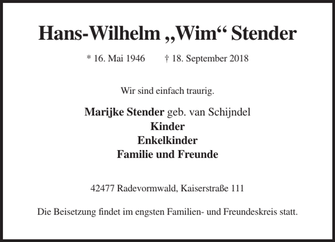 <p>Hans-Wilhelm „Wim“ Stender<br />* 16. Mai 1946</p><p>† 18. September 2018</p><p>Wir sind einfach traurig.</p><p>Marijke Stender geb. van Schijndel<br />Kinder<br />Enkelkinder<br />Familie und Freunde<br />42477 Radevormwald, Kaiserstraße 111<br />Die Beisetzung findet im engsten Familien- und Freundeskreis statt.</p>