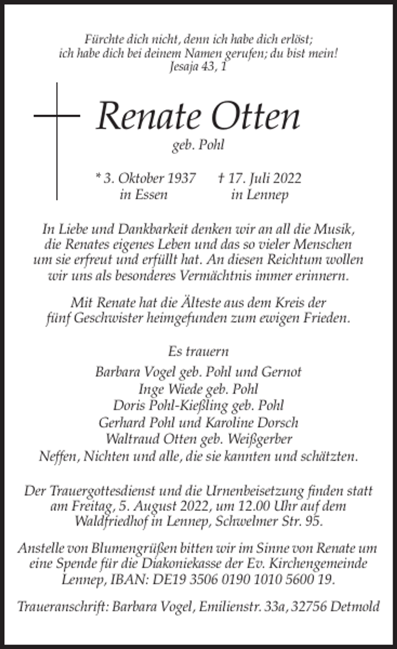 <p>Fürchte dich nicht, denn ich habe dich erlöst;<br />ich habe dich bei deinem Namen gerufen; du bist mein!<br />Jesaja 43, 1</p><p>Renate Otten<br />geb. Pohl</p><p>* 3. Oktober 1937<br />in Essen</p><p>† 17. Juli 2022<br />in Lennep</p><p>In Liebe und Dankbarkeit denken wir an all die Musik,<br />die Renates eigenes Leben und das so vieler Menschen<br />um sie erfreut und erfüllt hat. An diesen Reichtum wollen<br />wir uns als besonderes Vermächtnis immer erinnern.<br />Mit Renate hat die Älteste aus dem Kreis der<br />fünf Geschwister heimgefunden zum ewigen Frieden.<br />Es trauern<br />Barbara Vogel geb. Pohl und Gernot<br />Inge Wiede geb. Pohl<br />Doris Pohl-Kießling geb. Pohl<br />Gerhard Pohl und Karoline Dorsch<br />Waltraud Otten geb. Weißgerber<br />Neffen, Nichten und alle, die sie kannten und schätzten.<br />Der Trauergottesdienst und die Urnenbeisetzung finden statt<br />am Freitag, 5. August 2022, um 12.00 Uhr auf dem<br />Waldfriedhof in Lennep, Schwelmer Str. 95.<br />Anstelle von Blumengrüßen bitten wir im Sinne von Renate um<br />eine Spende für die Diakoniekasse der Ev. Kirchengemeinde<br />Lennep, IBAN: DE19 3506 0190 1010 5600 19.<br />Traueranschrift: Barbara Vogel, Emilienstr. 33a, 32756 Detmold</p>