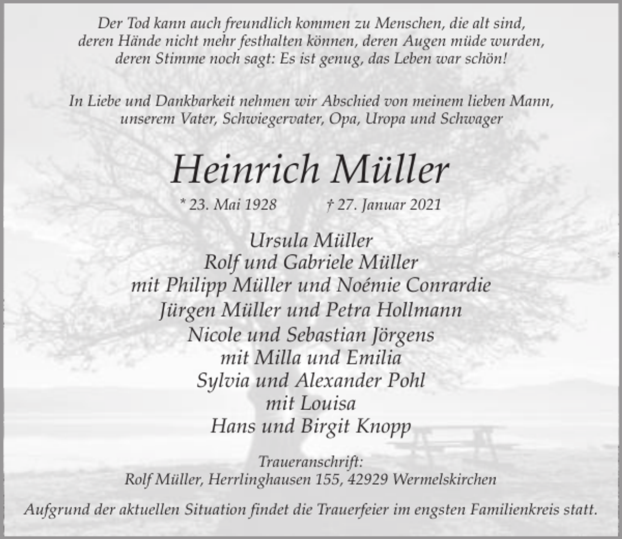 <p>Der Tod kann auch freundlich kommen zu Menschen, die alt sind,<br />deren Hände nicht mehr festhalten können, deren Augen müde wurden,<br />deren Stimme noch sagt: Es ist genug, das Leben war schön!<br />In Liebe und Dankbarkeit nehmen wir Abschied von meinem lieben Mann,<br />unserem Vater, Schwiegervater, Opa, Uropa und Schwager</p><p>Heinrich Müller<br />* 23. Mai 1928</p><p>† 27. Januar 2021</p><p>Ursula Müller<br />Rolf und Gabriele Müller<br />mit Philipp Müller und Noémie Conrardie<br />Jürgen Müller und Petra Hollmann<br />Nicole und Sebastian Jörgens<br />mit Milla und Emilia<br />Sylvia und Alexander Pohl<br />mit Louisa<br />Hans und Birgit Knopp<br />Traueranschrift:<br />Rolf Müller, Herrlinghausen 155, 42929 Wermelskirchen<br />Aufgrund der aktuellen Situation findet die Trauerfeier im engsten Familienkreis statt.</p>