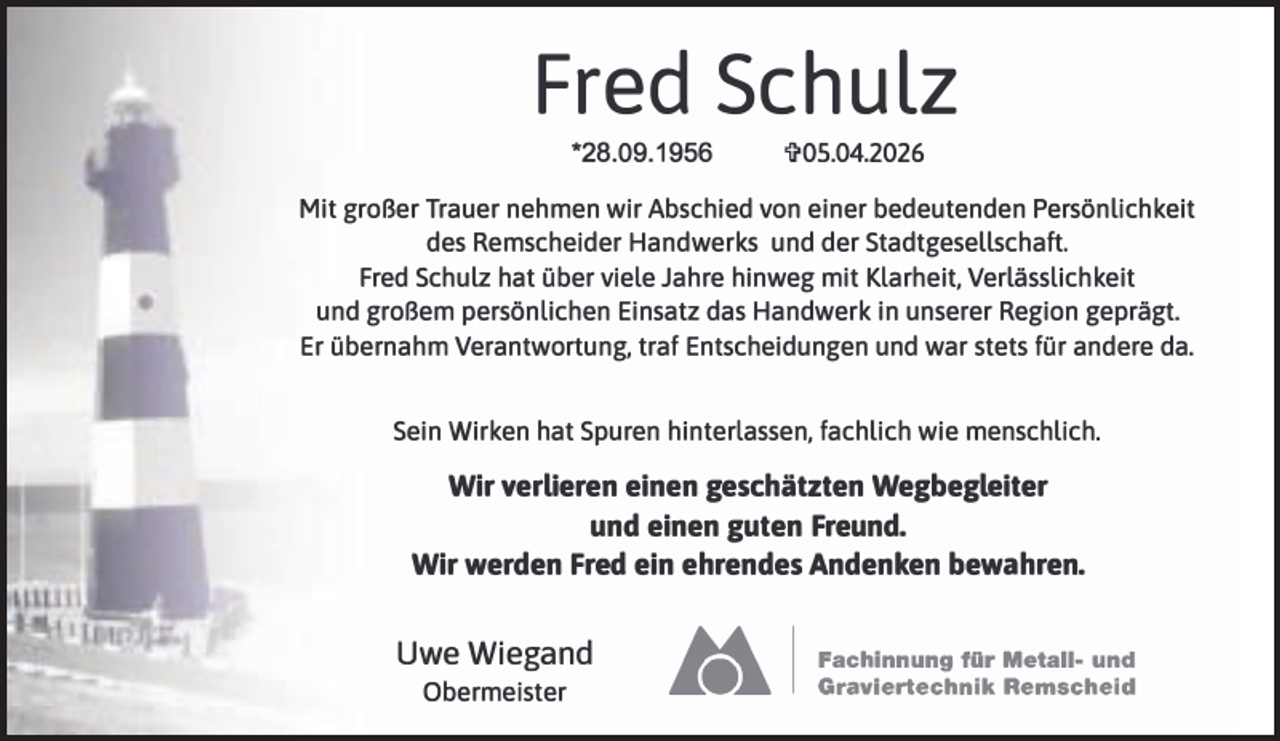 <p>Fred Schulz<br />*28.09.1956</p><p>'ii'0S.04.2026</p><p>Mit großer Trauer nehmen wir Abschied von einer bedeutenden Persönlichkeit<br />des Remscheider Handwerks und der Stadtgesellschaft.<br />Fred Schulz hat über viele Jahre hinweg mit Klarheit, Verlässlichkeit<br />und großem persönlichen Einsatz das Handwerk in unserer Region geprägt.<br />Er übernahm Verantwortung, traf Entscheidungen und war stets für andere da.<br />Sein Wirken hat Spuren hinterlassen, fachlich wie menschlich.</p><p>Wir verlieren einen geschätzten Wegbegleiter<br />und einen guten Freund.<br />Wir werden Fred ein ehrendes Andenken bewahren.</p><p>Uwe Wiegand<br />Obermeister</p><p>Ü</p><p>.....</p><p>I</p><p>Fachinnung für Metall- und<br />Graviertechnik Remscheid</p>