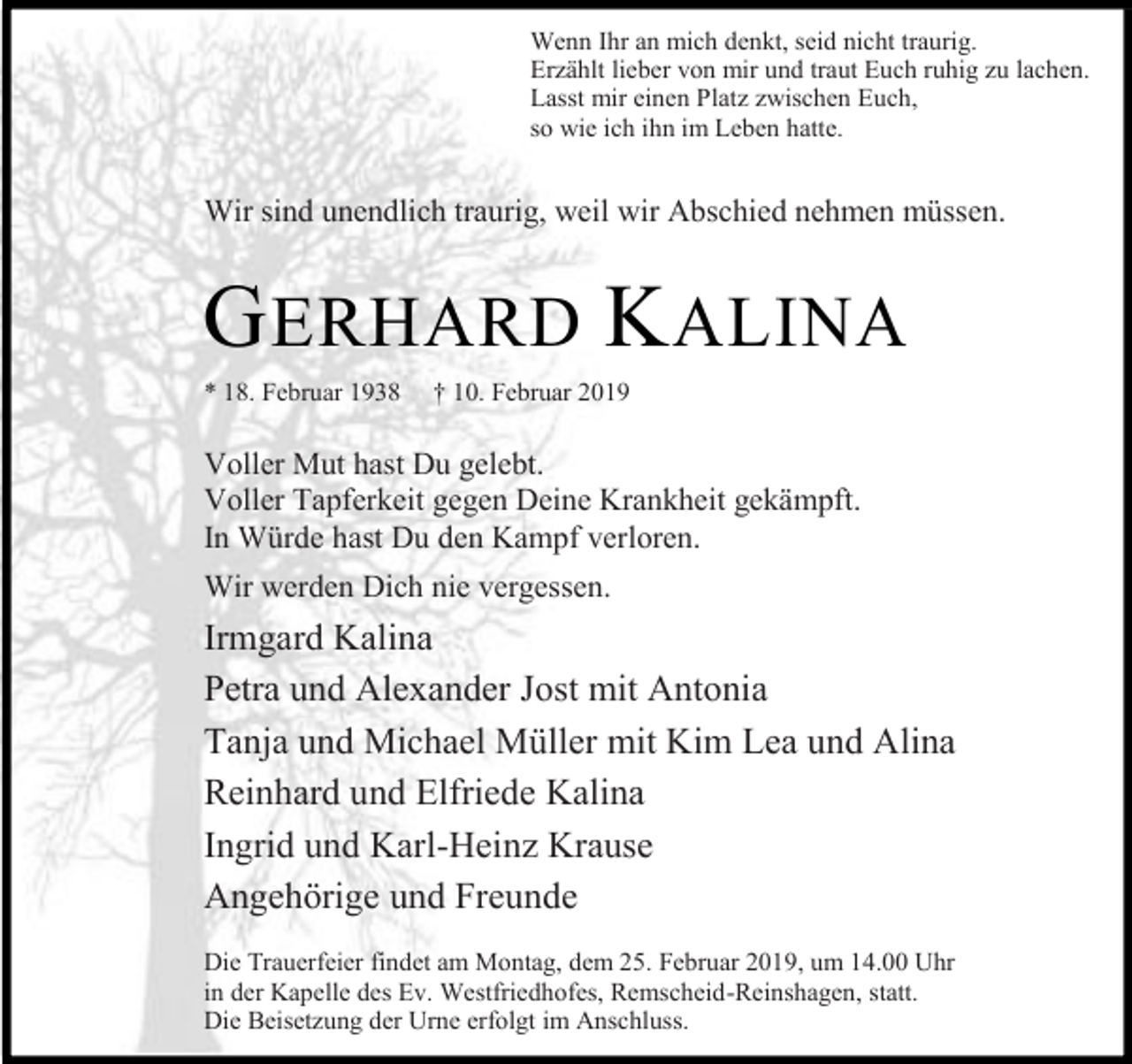 <p>Wenn Ihr an mich denkt, seid nicht traurig.<br />Erzählt lieber von mir und traut Euch ruhig zu lachen.<br />Lasst mir einen Platz zwischen Euch,<br />so wie ich ihn im Leben hatte.</p><p>Wir sind unendlich traurig, weil wir Abschied nehmen müssen.</p><p>G ERHARD K ALINA<br />* 18. Februar 1938</p><p>† 10. Februar 2019</p><p>Voller Mut hast Du gelebt.<br />Voller Tapferkeit gegen Deine Krankheit gekämpft.<br />In Würde hast Du den Kampf verloren.<br />Wir werden Dich nie vergessen.</p><p>Irmgard Kalina<br />Petra und Alexander Jost mit Antonia<br />Tanja und Michael Müller mit Kim Lea und Alina<br />Reinhard und Elfriede Kalina<br />Ingrid und Karl-Heinz Krause<br />Angehörige und Freunde<br />Die Trauerfeier findet am Montag, dem 25. Februar 2019, um 14.00 Uhr<br />in der Kapelle des Ev. Westfriedhofes, Remscheid-Reinshagen, statt.<br />Die Beisetzung der Urne erfolgt im Anschluss.</p>