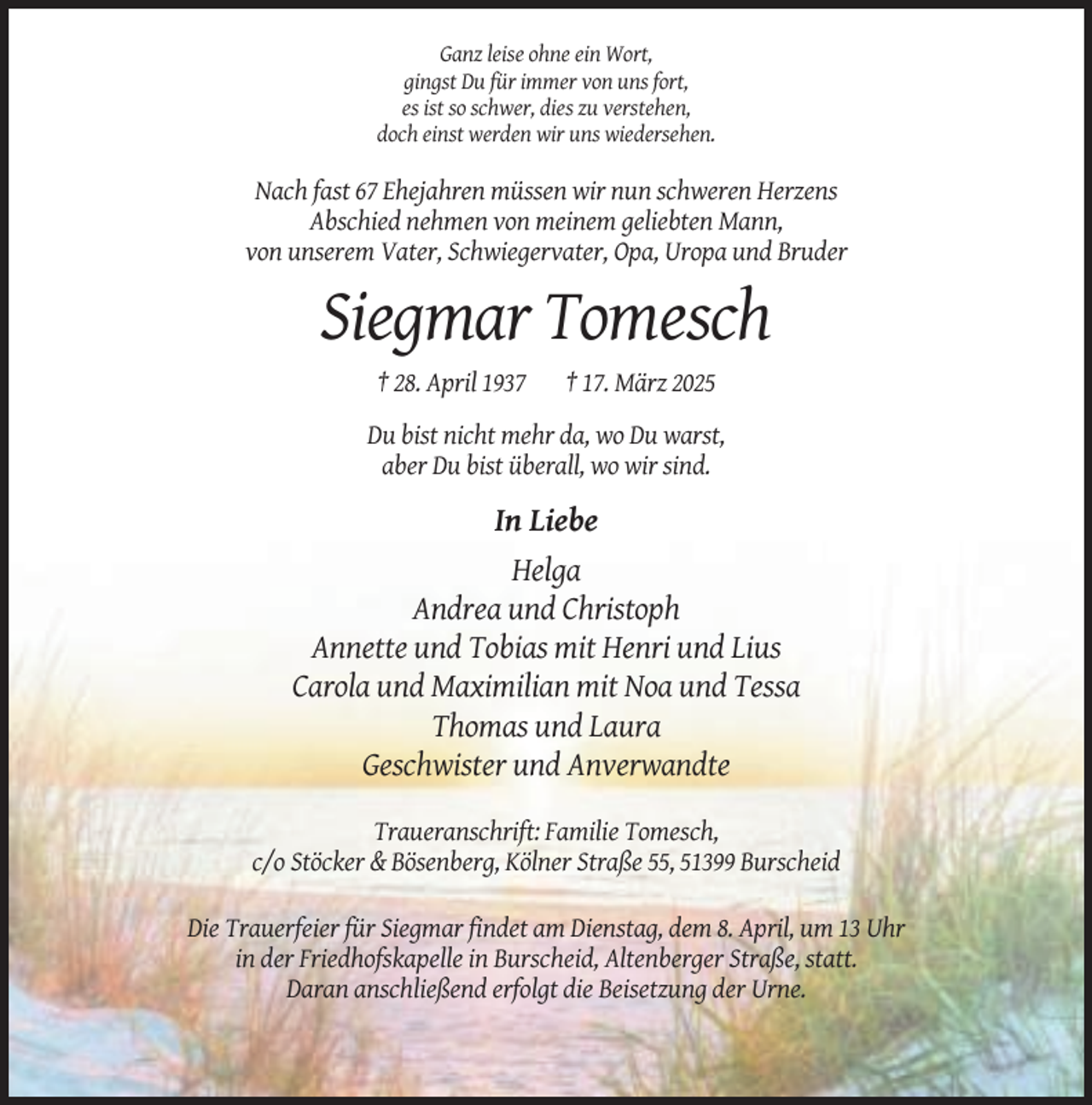 <p>Ganz leise ohne ein Wort,<br />gingst Du für immer von uns fort,<br />es ist so schwer, dies zu verstehen,<br />doch einst werden wir uns wiedersehen.</p><p>Nach fast 67 Ehejahren müssen wir nun schweren Herzens<br />Abschied nehmen von meinem geliebten Mann,<br />von unserem Vater, Schwiegervater, Opa, Uropa und Bruder</p><p>Siegmar Tomesch<br />† 28. April 1937</p><p>† 17. März 2025</p><p>Du bist nicht mehr da, wo Du warst,<br />aber Du bist überall, wo wir sind.</p><p>In Liebe<br />Helga<br />Andrea und Christoph<br />Annette und Tobias mit Henri und Lius<br />Carola und Maximilian mit Noa und Tessa<br />Thomas und Laura<br />Geschwister und Anverwandte<br />Traueranschrift: Familie Tomesch,<br />c/o Stöcker &amp; Bösenberg, Kölner Straße 55, 51399 Burscheid<br />Die Trauerfeier für Siegmar findet am Dienstag, dem 8. April, um 13 Uhr<br />in der Friedhofskapelle in Burscheid, Altenberger Straße, statt.<br />Daran anschließend erfolgt die Beisetzung der Urne.</p>