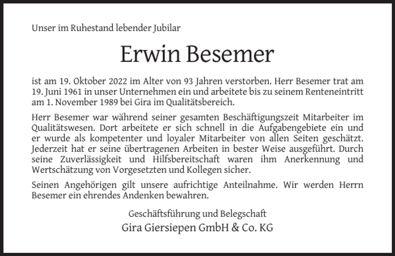 <p>Unser im Ruhestand lebender Jubilar</p><p>Erwin Besemer<br />ist am 19. Oktober 2022 im Alter von 93 Jahren verstorben. Herr Besemer trat am<br />19. Juni 1961 in unser Unternehmen ein und arbeitete bis zu seinem Renteneintritt<br />am 1. November 1989 bei Gira im Qualitätsbereich.<br />Herr Besemer war während seiner gesamten Beschäftigungszeit Mitarbeiter im<br />Qualitätswesen. Dort arbeitete er sich schnell in die Aufgabengebiete ein und<br />er wurde als kompetenter und loyaler Mitarbeiter von allen Seiten geschätzt.<br />Jederzeit hat er seine übertragenen Arbeiten in bester Weise ausgeführt. Durch<br />seine Zuverlässigkeit und Hilfsbereitschaft waren ihm Anerkennung und<br />Wertschätzung von Vorgesetzten und Kollegen sicher.<br />Seinen Angehörigen gilt unsere aufrichtige Anteilnahme. Wir werden Herrn<br />Besemer ein ehrendes Andenken bewahren.<br />Geschäftsführung und Belegschaft</p><p>Gira Giersiepen GmbH &amp; Co. KG</p>