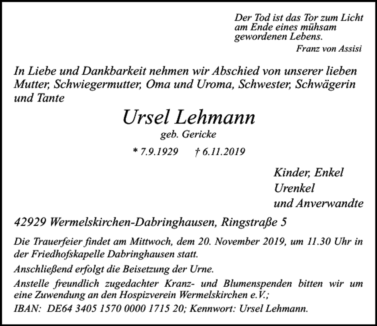 <p>Der Tod ist das Tor zum Licht<br />am Ende eines mühsam<br />gewordenen Lebens.<br />Franz von Assisi</p><p>In Liebe und Dankbarkeit nehmen wir Abschied von unserer lieben<br />Mutter, Schwiegermutter, Oma und Uroma, Schwester, Schwägerin<br />und Tante</p><p>Ursel Lehmann<br />geb. Gericke</p><p>* 7.9.1929</p><p>† 6.11.2019</p><p>Kinder, Enkel<br />Urenkel<br />und Anverwandte<br />42929 Wermelskirchen-Dabringhausen, Ringstraße 5<br />Die Trauerfeier findet am Mittwoch, dem 20. November 2019, um 11.30 Uhr in<br />der Friedhofskapelle Dabringhausen statt.<br />Anschließend erfolgt die Beisetzung der Urne.<br />Anstelle freundlich zugedachter Kranz- und Blumenspenden bitten wir um<br />eine Zuwendung an den Hospizverein Wermelskirchen e.V.;<br />IBAN: DE64 3405 157000 1715 20; Kennwort: Ursel Lehmann.</p>