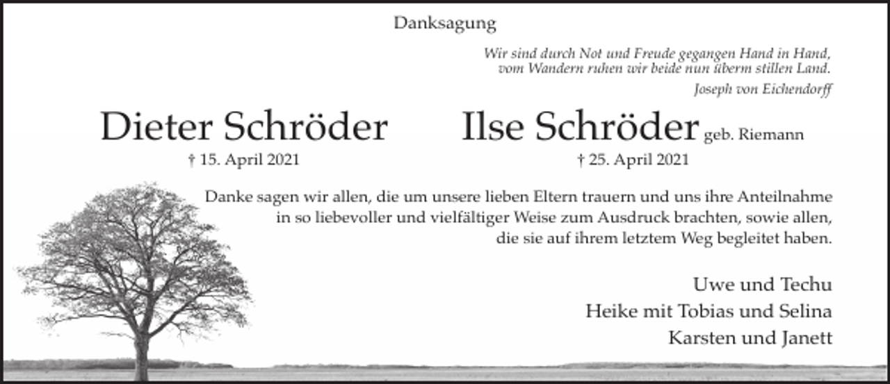 <p>Danksagung<br />Wir sind durch Not und Freude gegangen Hand in Hand,<br />vom Wandern ruhen wir beide nun überm stillen Land.<br />Joseph von Eichendorff</p><p>Dieter Schröder<br />† 15. April 2021</p><p>Ilse Schröder</p><p>geb. Riemann</p><p>† 25. April 2021</p><p>Danke sagen wir allen, die um unsere lieben Eltern trauern und uns ihre Anteilnahme<br />in so liebevoller und vielfältiger Weise zum Ausdruck brachten, sowie allen,<br />die sie auf ihrem letztem Weg begleitet haben.</p><p>Uwe und Techu<br />Heike mit Tobias und Selina<br />Karsten und Janett</p>