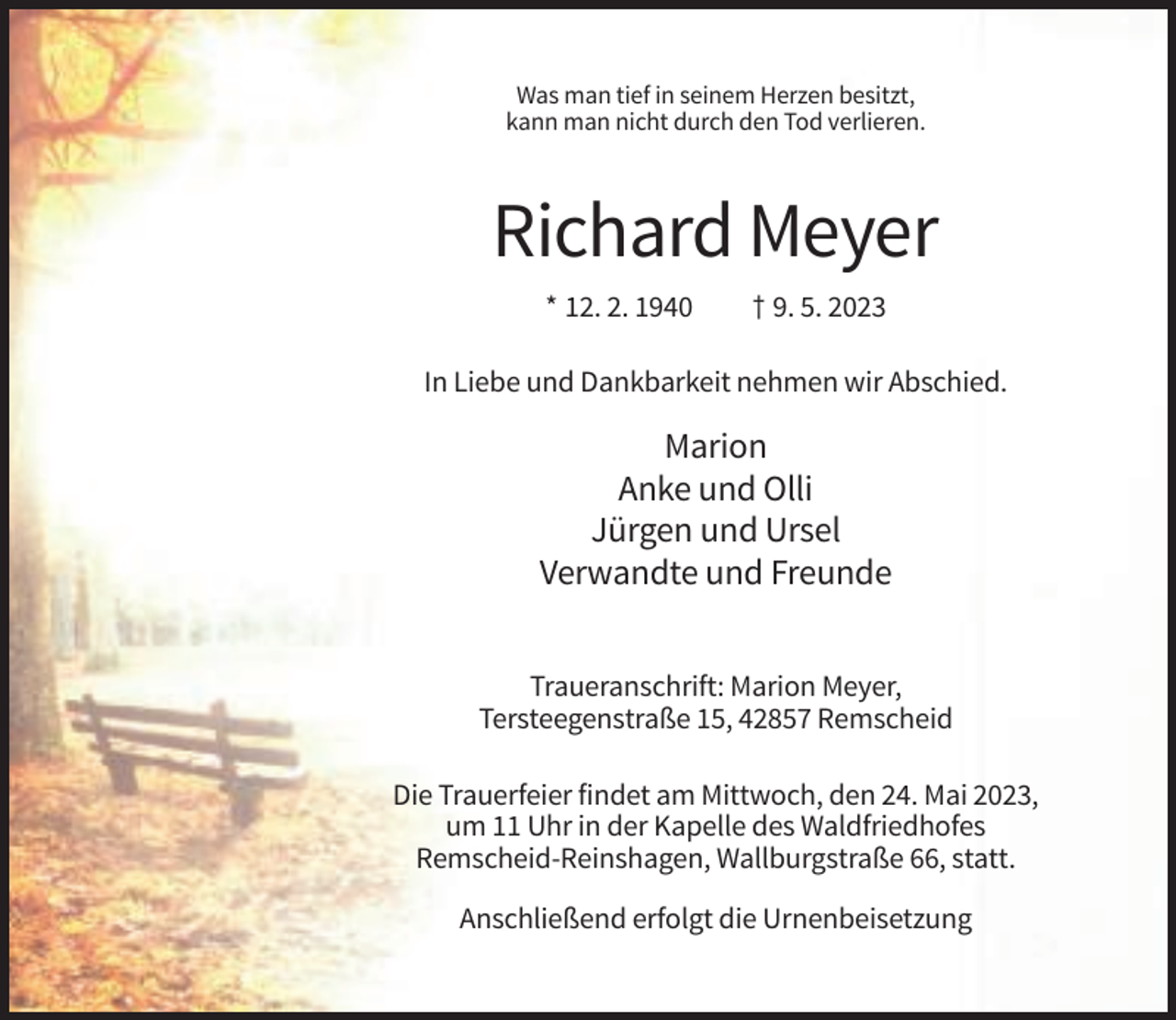 <p>Was man tief in seinem Herzen besitzt,<br />kann man nicht durch den Tod verlieren.</p><p>Richard Meyer<br />* 12. 2. 1940</p><p>† 9. 5. 2023</p><p>In Liebe und Dankbarkeit nehmen wir Abschied.</p><p>Marion<br />Anke und Olli<br />Jürgen und Ursel<br />Verwandte und Freunde<br />Traueranschrift: Marion Meyer,<br />Tersteegenstraße 15, 42857 Remscheid<br />Die Trauerfeier findet am Mittwoch, den 24. Mai 2023,<br />um 11 Uhr in der Kapelle des Waldfriedhofes<br />Remscheid-Reinshagen, Wallburgstraße 66, statt.<br />Anschließend erfolgt die Urnenbeisetzung</p>
