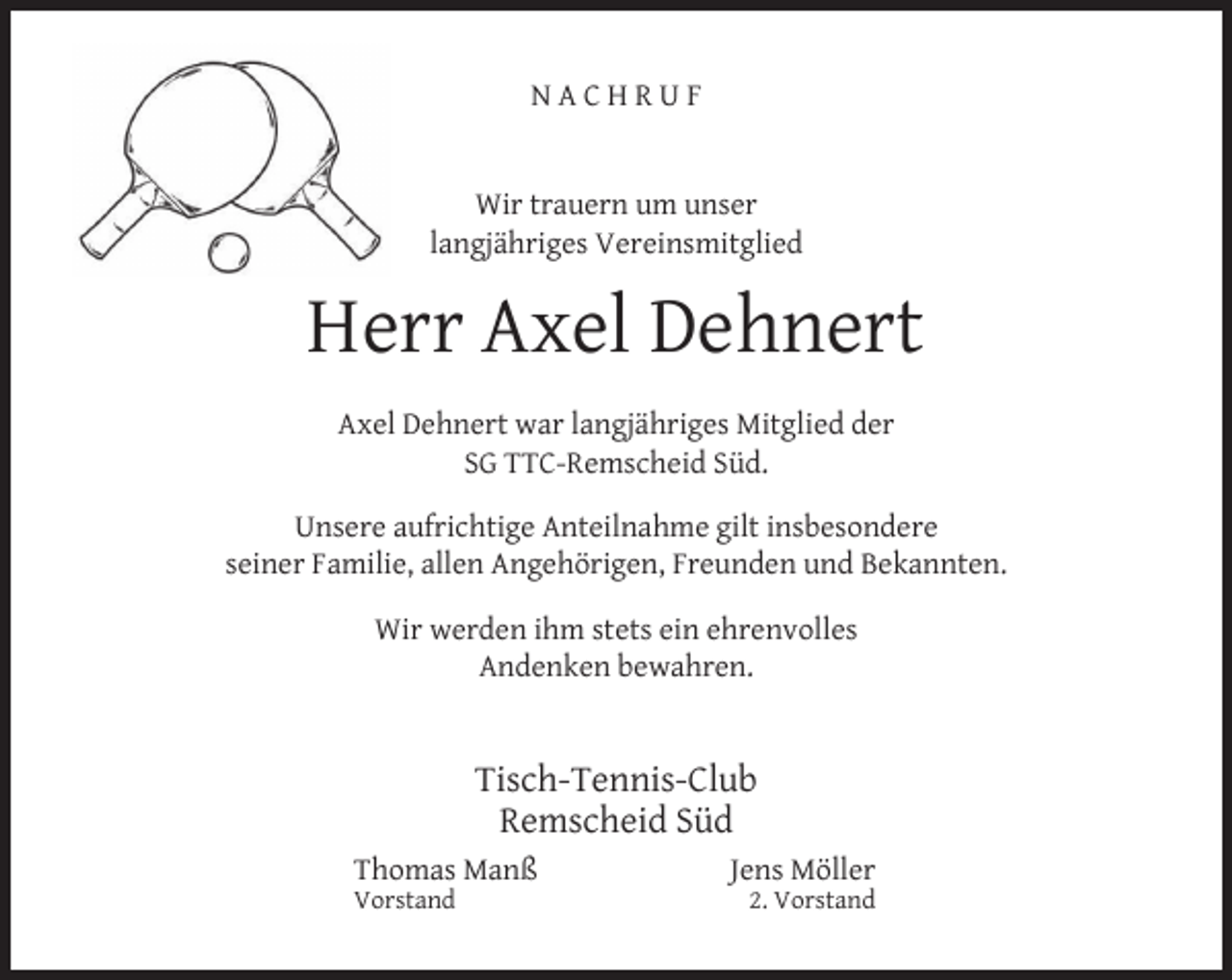<p>NACHRUF<br />Wir trauern um unser<br />langjähriges Vereinsmitglied</p><p>Herr Axel Dehnert<br />Axel Dehnert war langjähriges Mitglied der<br />SG TTC-Remscheid Süd.<br />Unsere aufrichtige Anteilnahme gilt insbesondere<br />seiner Familie, allen Angehörigen, Freunden und Bekannten.<br />Wir werden ihm stets ein ehrenvolles<br />Andenken bewahren.</p><p>Tisch-Tennis-Club<br />Remscheid Süd<br />Thomas Manß<br />Vorstand</p><p>Jens Möller</p><p>2. Vorstand</p>