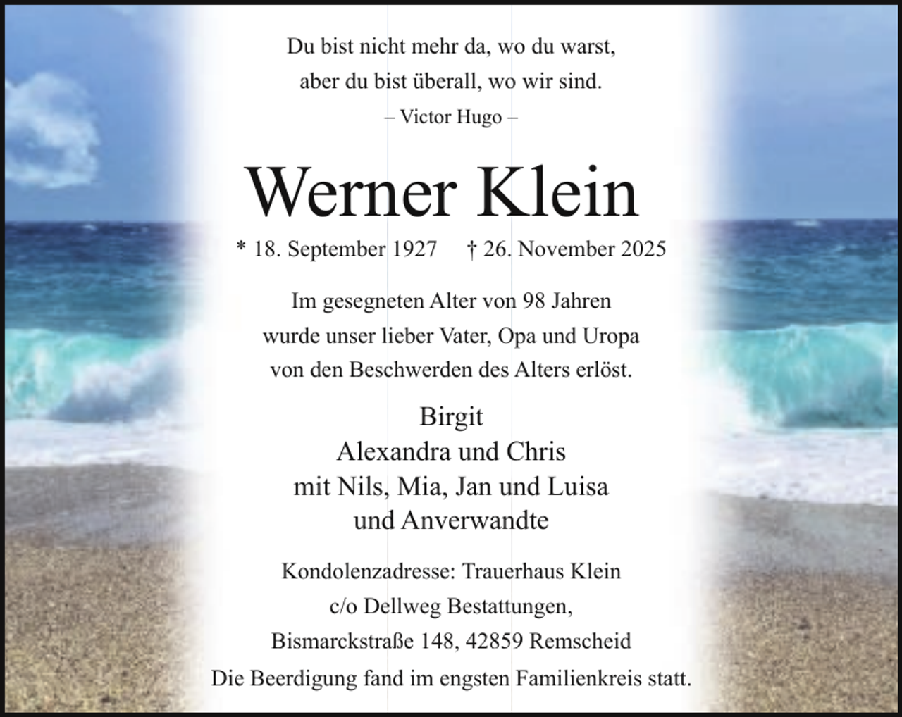 <p>Du bist nicht mehr da, wo du warst,<br />aber du bist überall, wo wir sind.<br />– Victor Hugo –</p><p>Werner Klein</p><p>* 18. September 1927</p><p>† 26. November 2025</p><p>Im gesegneten Alter von 98 Jahren<br />wurde unser lieber Vater, Opa und Uropa<br />von den Beschwerden des Alters erlöst.</p><p>Birgit<br />Alexandra und Chris<br />mit Nils, Mia, Jan und Luisa<br />und Anverwandte<br />Kondolenzadresse: Trauerhaus Klein<br />c/o Dellweg Bestattungen,<br />Bismarckstraße 148, 42859 Remscheid<br />Die Beerdigung fand im engsten Familienkreis statt.</p>