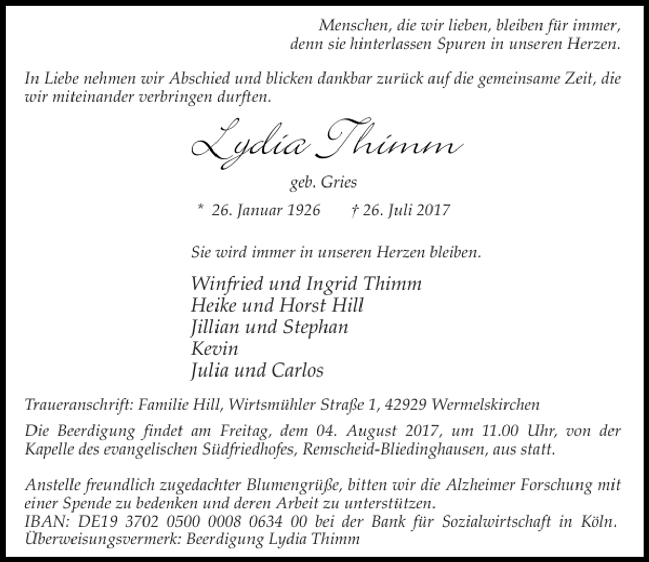 <p>Menschen, die wir lieben, bleiben für immer,<br />denn sie hinterlassen Spuren in unseren Herzen.<br />In Liebe nehmen wir Abschied und blicken dankbar zurück auf die gemeinsame Zeit, die<br />wir miteinander verbringen durften.</p><p>Lydia Thimm<br />geb. Gries</p><p>* 26. Januar 1926</p><p>† 26. Juli 2017</p><p>Sie wird immer in unseren Herzen bleiben.</p><p>Winfried und Ingrid Thimm<br />Heike und Horst Hill<br />Jillian und Stephan<br />Kevin<br />Julia und Carlos<br />Traueranschrift: Familie Hill, Wirtsmühler Straße 1, 42929 Wermelskirchen<br />Die Beerdigung findet am Freitag, dem 04. August 2017, um 11.00 Uhr, von der<br />Kapelle des evangelischen Südfriedhofes, Remscheid-Bliedinghausen, aus statt.<br />Anstelle freundlich zugedachter Blumengrüße, bitten wir die Alzheimer Forschung mit<br />einer Spende zu bedenken und deren Arbeit zu unterstützen.<br />IBAN: DE19 3702 0508 0634 00 bei der Bank für Sozialwirtschaft in Köln.<br />Überweisungsvermerk: Beerdigung Lydia Thimm</p>