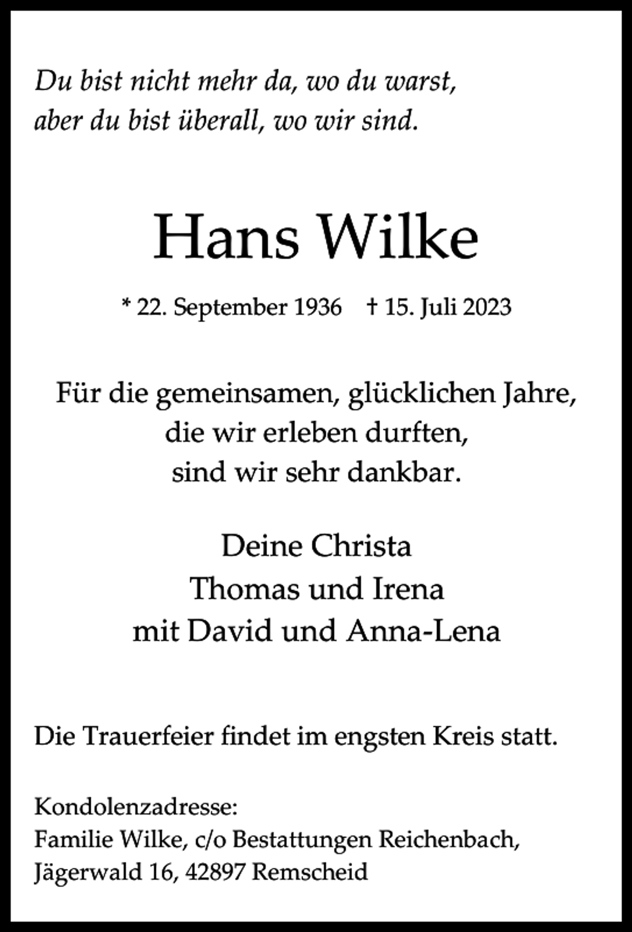 <p>Du bist nicht mehr da, wo du warst,<br />aber du bist überall, wo wir sind.</p><p>Hans Wilke<br />* 22. September 1936</p><p>† 15. Juli 2023</p><p>Für die gemeinsamen, glücklichen Jahre,<br />die wir erleben durften,<br />sind wir sehr dankbar.</p><p>Deine Christa<br />Thomas und Irena<br />mit David und Anna-Lena<br />Die Trauerfeier findet im engsten Kreis statt.<br />Kondolenzadresse:<br />Familie Wilke, c/o Bestattungen Reichenbach,<br />Jägerwald 16, 42897 Remscheid</p>