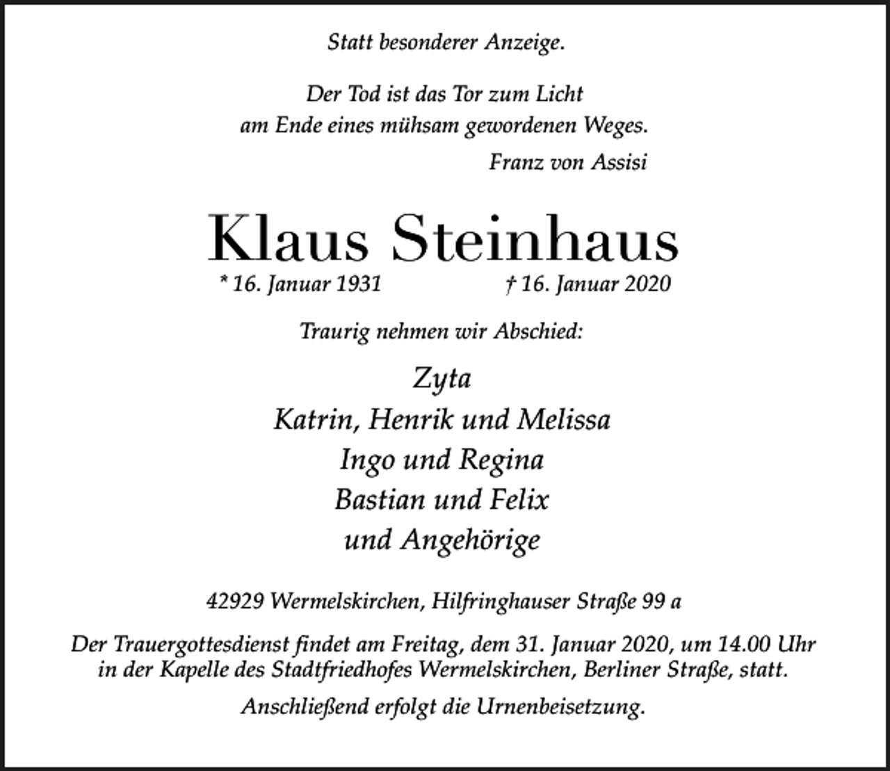<p>Statt besonderer Anzeige.<br />Der Tod ist das Tor zum Licht<br />am Ende eines mühsam gewordenen Weges.<br />Franz von Assisi</p><p>Klaus Steinhaus<br />* 16. Januar 1931</p><p>† 16. Januar 2020</p><p>Traurig nehmen wir Abschied:</p><p>Zyta<br />Katrin, Henrik und Melissa<br />Ingo und Regina<br />Bastian und Felix<br />und Angehörige<br />42929 Wermelskirchen, Hilfringhauser Straße 99 a</p><p>Der Trauergottesdienst findet am Freitag, dem 31. Januar 2020, um 14.00 Uhr<br />in der Kapelle des Stadtfriedhofes Wermelskirchen, Berliner Straße, statt.<br />Anschließend erfolgt die Urnenbeisetzung.</p>