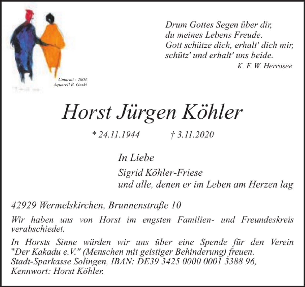 <p>Drum Gottes Segen über dir,<br />du meines Lebens Freude.<br />Gott schütze dich, erhalt' dich mir,<br />schütz' und erhalt' uns beide.<br />K. F. W. Herrosee</p><p>Umarmt - 2004<br />Aquarell B. Guski</p><p>Horst Jürgen Köhler<br />* 24.11.1944</p><p>† 3.11.2020</p><p>In Liebe<br />Sigrid Köhler-Friese<br />und alle, denen er im Leben am Herzen lag<br />42929 Wermelskirchen, Brunnenstraße 10<br />Wir haben uns von Horst im engsten Familien- und Freundeskreis<br />verabschiedet.<br />In Horsts Sinne würden wir uns über eine Spende für den Verein<br />"Der Kakadu e.V." (Menschen mit geistiger Behinderung) freuen.<br />Stadt-Sparkasse Solingen, IBAN: DE39 3425 01 3388 96,<br />Kennwort: Horst Köhler.</p>