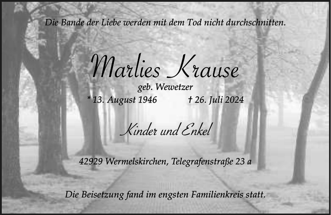 <p>Die Bande der Liebe werden mit dem Tod nicht durchschnitten.</p><p>Marlies Krause</p><p>geb. Wewetzer<br />* 13. August 1946<br />† 26. Juli 2024</p><p>Kinder und Enkel<br />42929 Wermelskirchen, Telegrafenstraße 23 a<br />Die Beisetzung fand im engsten Familienkreis statt.</p>