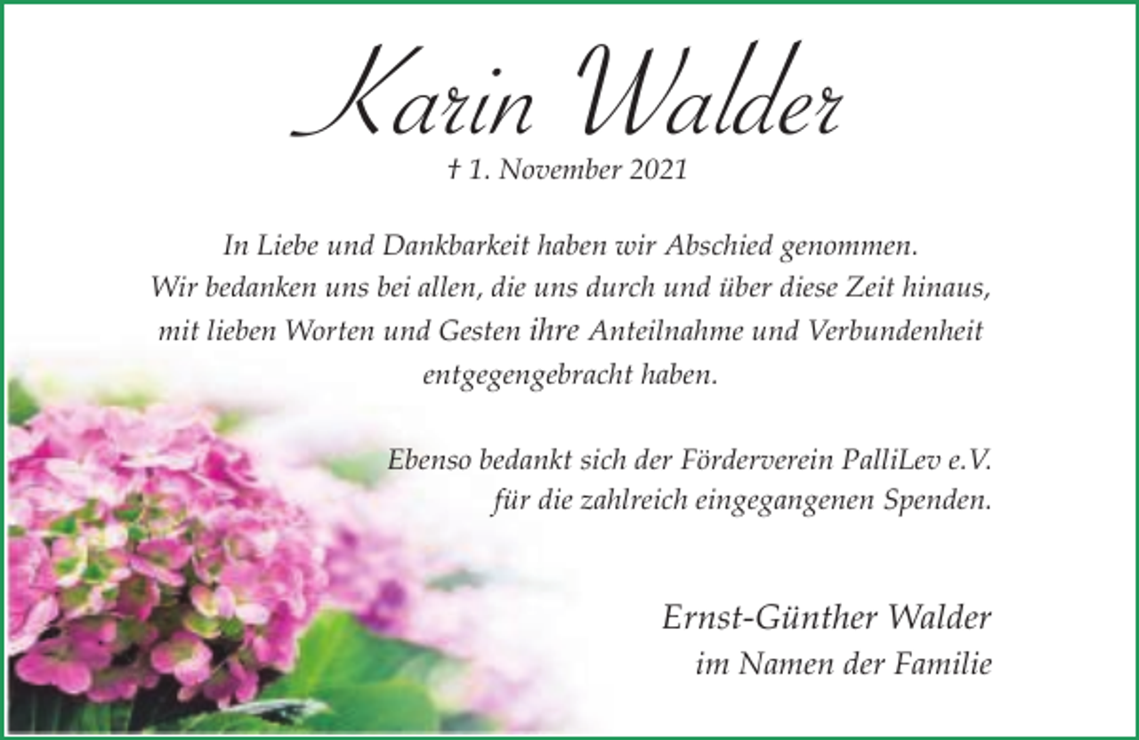 <p>Karin Walder<br />† 1. November 2021</p><p>In Liebe und Dankbarkeit haben wir Abschied genommen.<br />Wir bedanken uns bei allen, die uns durch und über diese Zeit hinaus,<br />mit lieben Worten und Gesten ihre Anteilnahme und Verbundenheit<br />entgegengebracht haben.<br />Ebenso bedankt sich der Förderverein PalliLev e.V.<br />für die zahlreich eingegangenen Spenden.</p><p>Ernst-Günther Walder<br />im Namen der Familie</p>
