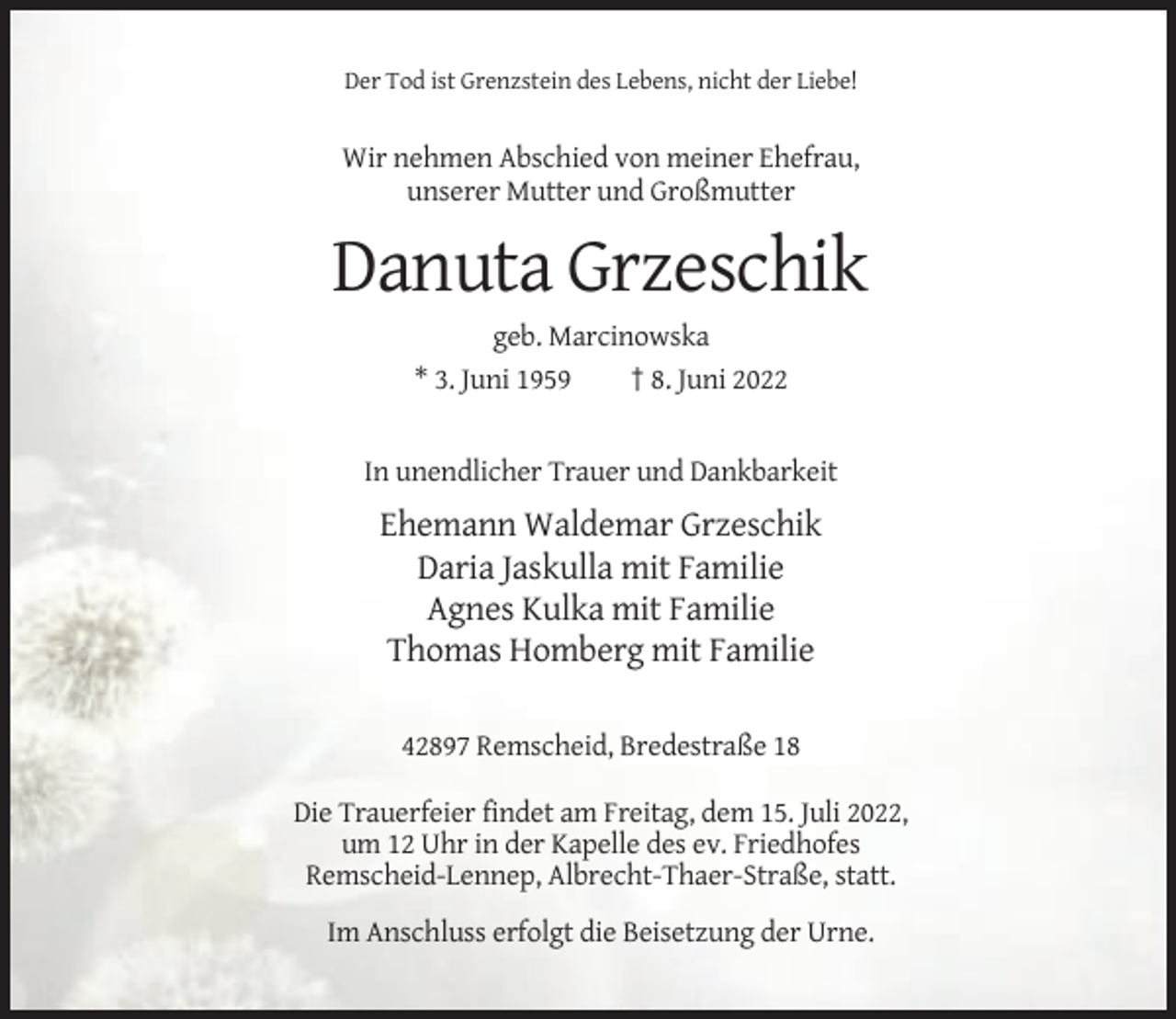<p>Der Tod ist Grenzstein des Lebens, nicht der Liebe!</p><p>Wir nehmen Abschied von meiner Ehefrau,<br />unserer Mutter und Großmutter</p><p>Danuta Grzeschik<br />geb. Marcinowska<br />* 3. Juni 1959<br />† 8. Juni 2022</p><p>In unendlicher Trauer und Dankbarkeit</p><p>Ehemann Waldemar Grzeschik<br />Daria Jaskulla mit Familie<br />Agnes Kulka mit Familie<br />Thomas Homberg mit Familie<br />42897 Remscheid, Bredestraße 18<br />Die Trauerfeier findet am Freitag, dem 15. Juli 2022,<br />um 12 Uhr in der Kapelle des ev. Friedhofes<br />Remscheid-Lennep, Albrecht-Thaer-Straße, statt.<br />Im Anschluss erfolgt die Beisetzung der Urne.</p>