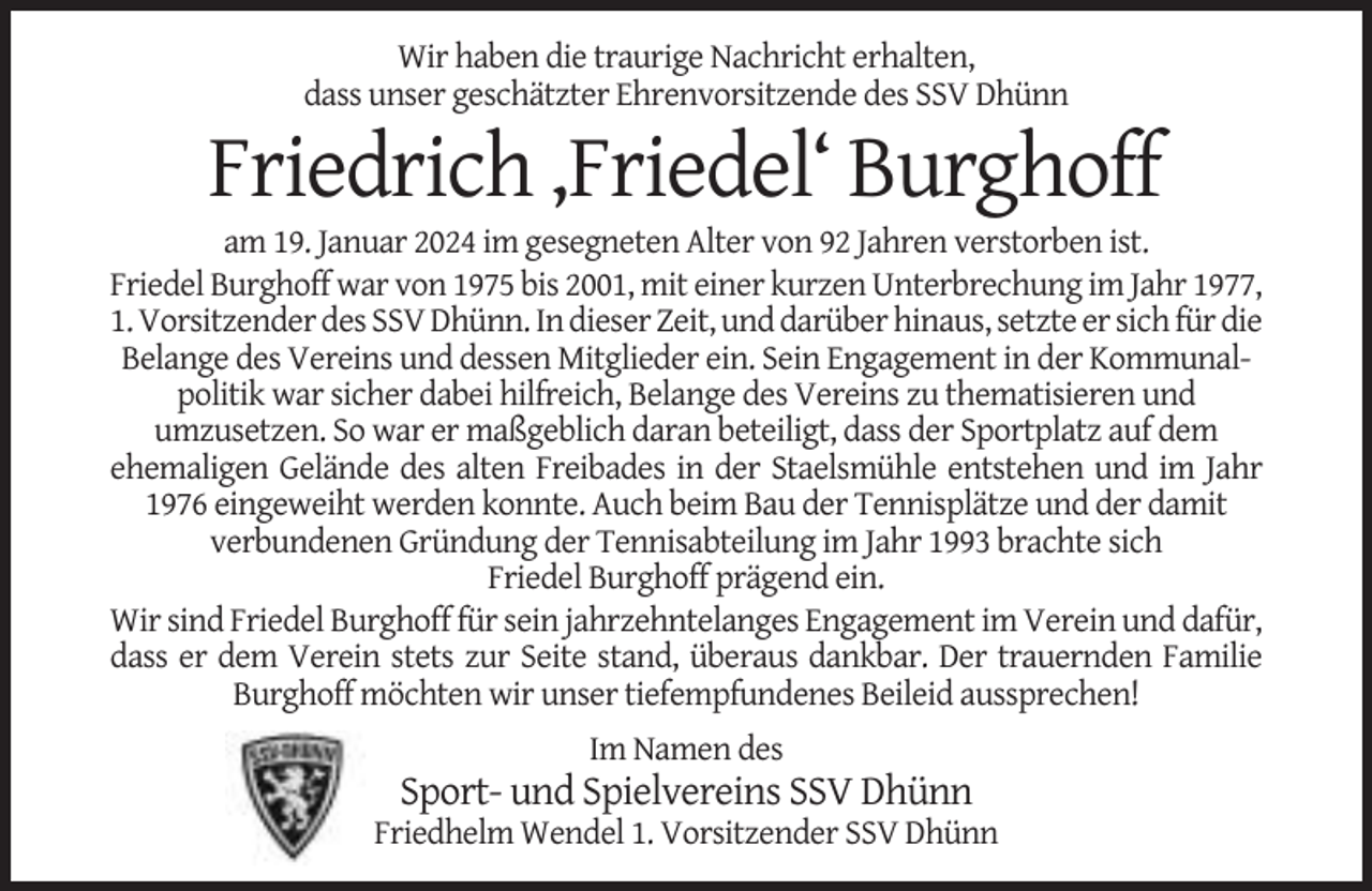 <p>Wir haben die traurige Nachricht erhalten,<br />dass unser geschätzter Ehrenvorsitzende des SSV Dhünn</p><p>Friedrich ‚Friedel‘ Burghoff<br />am 19. Januar 2024 im gesegneten Alter von 92 Jahren verstorben ist.<br />Friedel Burghoff war von 1975 bis 2001, mit einer kurzen Unterbrechung im Jahr 1977,<br />1. Vorsitzender des SSV Dhünn. In dieser Zeit, und darüber hinaus, setzte er sich für die<br />Belange des Vereins und dessen Mitglieder ein. Sein Engagement in der Kommunalpolitik war sicher dabei hilfreich, Belange des Vereins zu thematisieren und<br />umzusetzen. So war er maßgeblich daran beteiligt, dass der Sportplatz auf dem<br />ehemaligen Gelände des alten Freibades in der Staelsmühle entstehen und im Jahr<br />1976 eingeweiht werden konnte. Auch beim Bau der Tennisplätze und der damit<br />verbundenen Gründung der Tennisabteilung im Jahr 1993 brachte sich<br />Friedel Burghoff prägend ein.<br />Wir sind Friedel Burghoff für sein jahrzehntelanges Engagement im Verein und dafür,<br />dass er dem Verein stets zur Seite stand, überaus dankbar. Der trauernden Familie<br />Burghoff möchten wir unser tiefempfundenes Beileid aussprechen!<br />Im Namen des</p><p>Sport- und Spielvereins SSV Dhünn<br />Friedhelm Wendel 1. Vorsitzender SSV Dhünn</p>