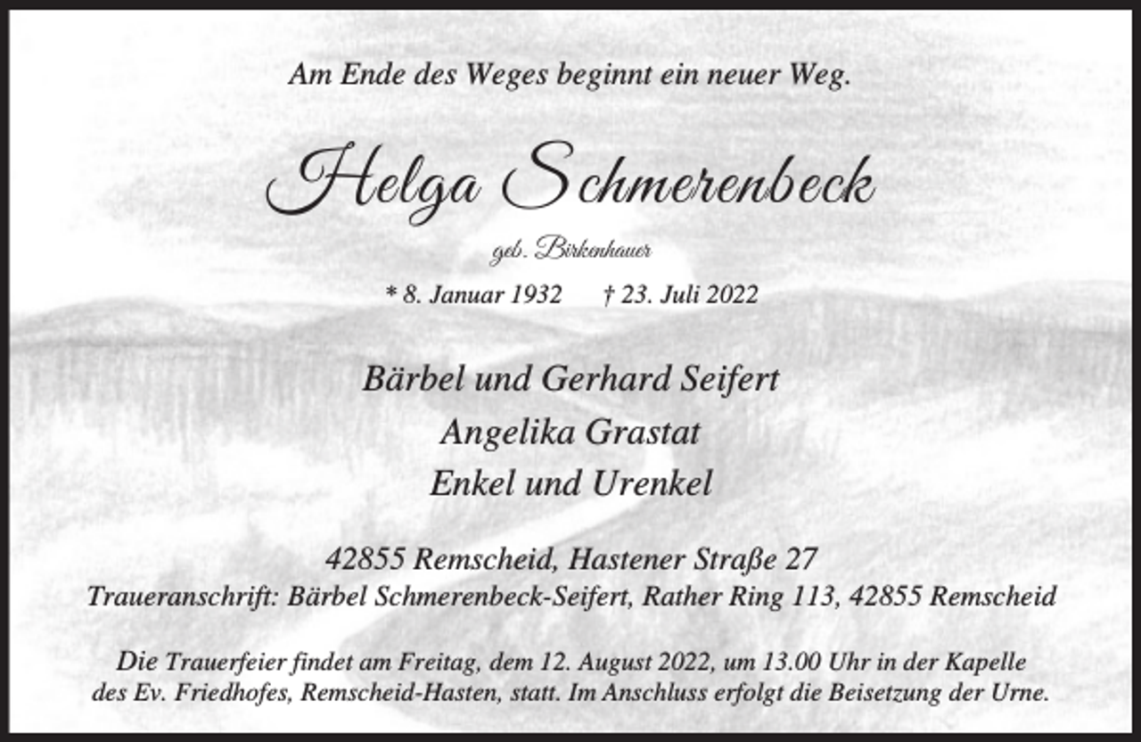 <p>Am Ende des Weges beginnt ein neuer Weg.</p><p>Helga Schmerenbeck<br />geb. Birkenhauer</p><p>* 8. Januar 1932</p><p>† 23. Juli 2022</p><p>Bärbel und Gerhard Seifert<br />Angelika Grastat<br />Enkel und Urenkel<br />42855 Remscheid, Hastener Straße 27</p><p>Traueranschrift: Bärbel Schmerenbeck-Seifert, Rather Ring 113, 42855 Remscheid<br />Die Trauerfeier findet am Freitag, dem 12. August 2022, um 13.00 Uhr in der Kapelle<br />des Ev. Friedhofes, Remscheid-Hasten, statt. Im Anschluss erfolgt die Beisetzung der Urne.</p>