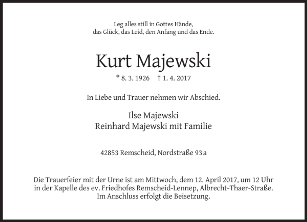 <p>Leg alles still in Gottes Hände,<br />das Glück, das Leid, den Anfang und das Ende.</p><p>Kurt Majewski<br />* 8. 3. 1926 † 1. 4. 2017<br />In Liebe und Trauer nehmen wir Abschied.</p><p>Ilse Majewski<br />Reinhard Majewski mit Familie<br />42853 Remscheid, Nordstraße 93 a</p><p>Die Trauerfeier mit der Urne ist am Mittwoch, dem 12. April 2017, um 12 Uhr<br />in der Kapelle des ev. Friedhofes Remscheid-Lennep, Albrecht-Thaer-Straße.<br />Im Anschluss erfolgt die Beisetzung.</p>