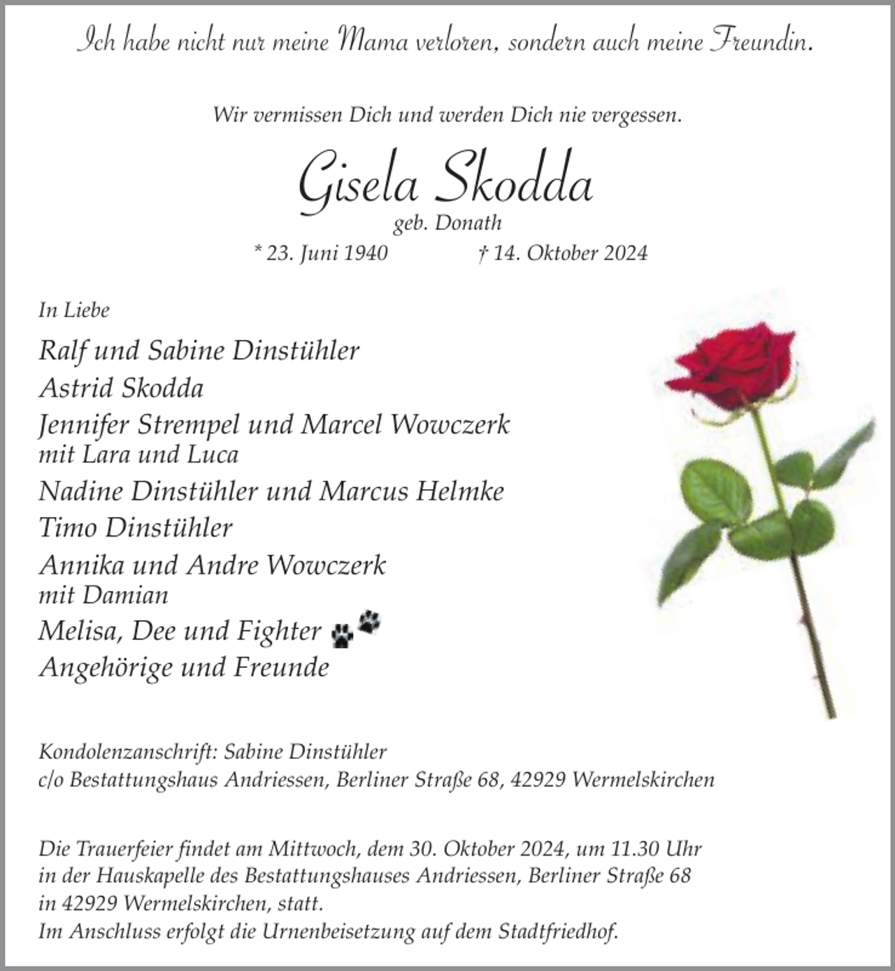 <p>Ich habe nicht nur meine Mama verloren, sondern auch meine Freundin.<br />Wir vermissen Dich und werden Dich nie vergessen.</p><p>Gisela Skodda</p><p>* 23. Juni 1940</p><p>geb. Donath<br />† 14. Oktober 2024</p><p>In Liebe</p><p>Ralf und Sabine Dinstühler<br />Astrid Skodda<br />Jennifer Strempel und Marcel Wowczerk</p><p>mit Lara und Luca</p><p>Nadine Dinstühler und Marcus Helmke<br />Timo Dinstühler<br />Annika und Andre Wowczerk</p><p>mit Damian</p><p>Melisa, Dee und Fighter<br />Angehörige und Freunde<br />Kondolenzanschrift: Sabine Dinstühler<br />c/o Bestattungshaus Andriessen, Berliner Straße 68, 42929 Wermelskirchen<br />Die Trauerfeier findet am Mittwoch, dem 30. Oktober 2024, um 11.30 Uhr<br />in der Hauskapelle des Bestattungshauses Andriessen, Berliner Straße 68<br />in 42929 Wermelskirchen, statt.<br />Im Anschluss erfolgt die Urnenbeisetzung auf dem Stadtfriedhof.</p>