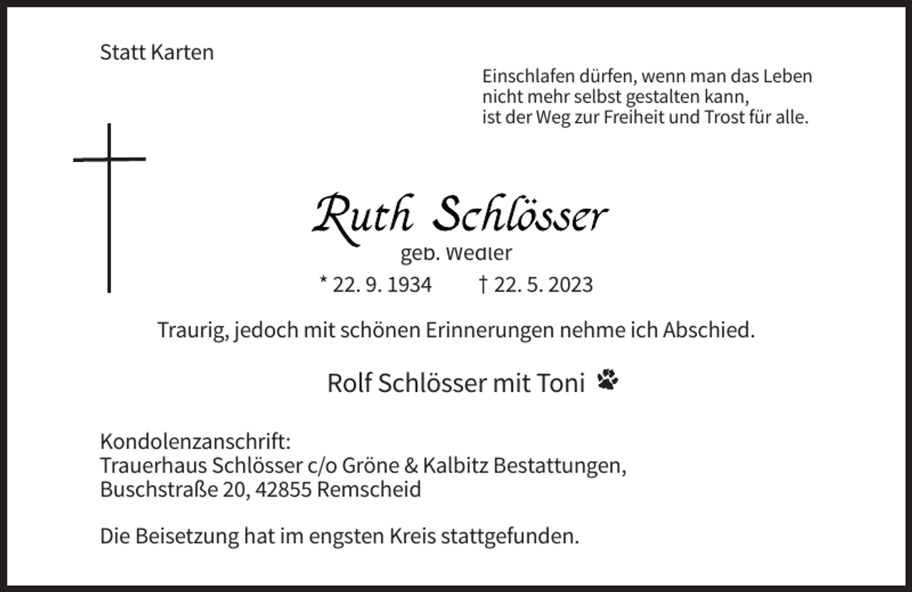 <p>Statt Karten<br />Einschlafen dürfen, wenn man das Leben<br />nicht mehr selbst gestalten kann,<br />ist der Weg zur Freiheit und Trost für alle.</p><p>geb. Wedler<br />* 22. 9. 1934<br />† 22. 5. 2023<br />Traurig, jedoch mit schönen Erinnerungen nehme ich Abschied.</p><p>Rolf Schlösser mit Toni<br />Kondolenzanschrift:<br />Trauerhaus Schlösser c/o Gröne &amp; Kalbitz Bestattungen,<br />Buschstraße 20, 42855 Remscheid<br />Die Beisetzung hat im engsten Kreis stattgefunden.</p>