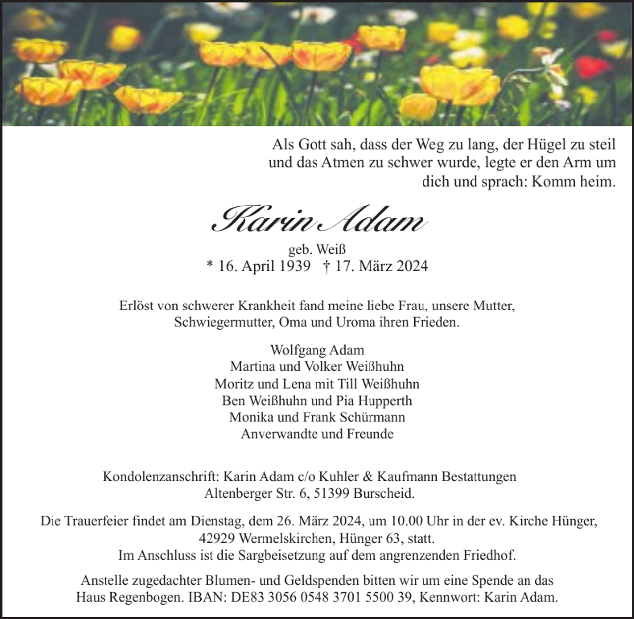 <p>Als Gott sah, dass der Weg zu lang, der Hügel zu steil<br />und das Atmen zu schwer wurde, legte er den Arm um<br />dich und sprach: Komm heim.</p><p>Karin Adam<br />geb. Weiß</p><p>* 16. April 1939 † 17. März 2024<br />Erlöst von schwerer Krankheit fand meine liebe Frau, unsere Mutter,<br />Schwiegermutter, Oma und Uroma ihren Frieden.<br />Wolfgang Adam<br />Martina und Volker Weißhuhn<br />Moritz und Lena mit Till Weißhuhn<br />Ben Weißhuhn und Pia Hupperth<br />Monika und Frank Schürmann<br />Anverwandte und Freunde<br />Kondolenzanschrift: Karin Adam c/o Kuhler &amp; Kaufmann Bestattungen<br />Altenberger Str. 6, 51399 Burscheid.<br />Die Trauerfeier findet am Dienstag, dem 26. März 2024, um 10.00 Uhr in der ev. Kirche Hünger,<br />42929 Wermelskirchen, Hünger 63, statt.<br />Im Anschluss ist die Sargbeisetzung auf dem angrenzenden Friedhof.<br />Anstelle zugedachter Blumen- und Geldspenden bitten wir um eine Spende an das<br />Haus Regenbogen. IBAN: DE8056 0548 3701 5500 39, Kennwort: Karin Adam.</p>