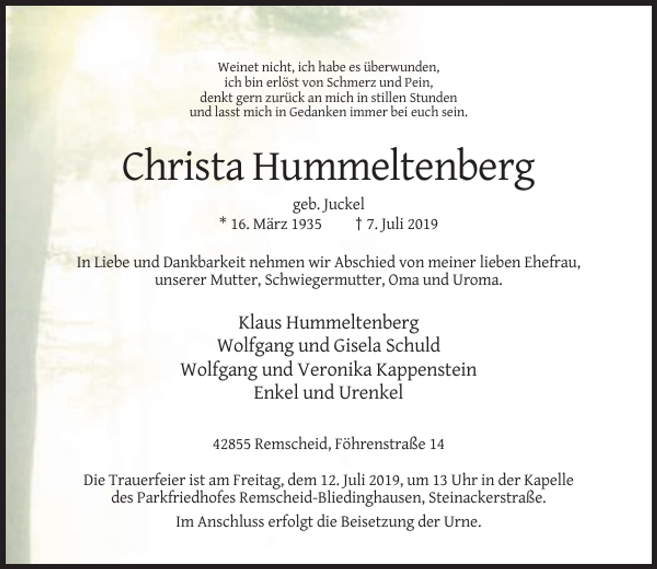 <p>Weinet nicht, ich habe es überwunden,<br />ich bin erlöst von Schmerz und Pein,<br />denkt gern zurück an mich in stillen Stunden<br />und lasst mich in Gedanken immer bei euch sein.</p><p>Christa Hummeltenberg<br />geb. Juckel<br />* 16. März 1935<br />† 7. Juli 2019<br />In Liebe und Dankbarkeit nehmen wir Abschied von meiner lieben Ehefrau,<br />unserer Mutter, Schwiegermutter, Oma und Uroma.</p><p>Klaus Hummeltenberg<br />Wolfgang und Gisela Schuld<br />Wolfgang und Veronika Kappenstein<br />Enkel und Urenkel<br />42855 Remscheid, Föhrenstraße 14<br />Die Trauerfeier ist am Freitag, dem 12. Juli 2019, um 13 Uhr in der Kapelle<br />des Parkfriedhofes Remscheid-Bliedinghausen, Steinackerstraße.<br />Im Anschluss erfolgt die Beisetzung der Urne.</p>